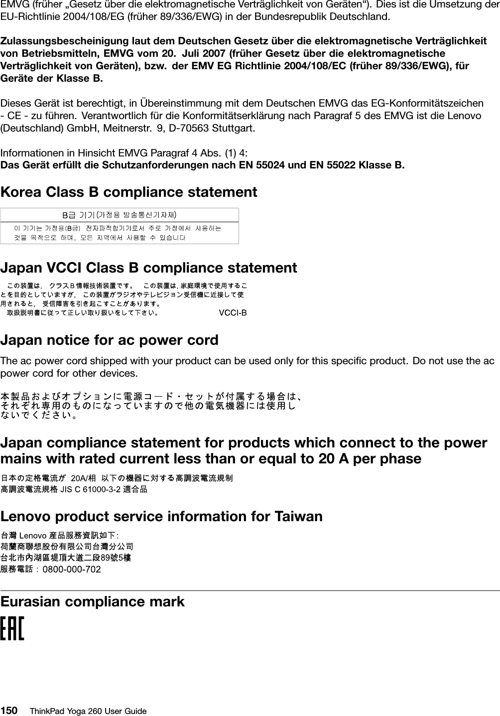 EMVG(früher„GesetzüberdieelektromagnetischeVerträglichkeitvonGeräten“).DiesistdieUmsetzungderEU-Richtlinie2004/108/EG(früher89/336/EWG)inderBundesrepublikDeutschland.ZulassungsbescheinigunglautdemDeutschenGesetzüberdieelektromagnetischeVerträglichkeitvonBetriebsmitteln,EMVGvom20.Juli2007(früherGesetzüberdieelektromagnetischeVerträglichkeitvonGeräten),bzw.derEMVEGRichtlinie2004/108/EC(früher89/336/EWG),fürGerätederKlasseB.DiesesGerätistberechtigt,inÜbereinstimmungmitdemDeutschenEMVGdasEG-Konformitätszeichen-CE-zuführen.VerantwortlichfürdieKonformitätserklärungnachParagraf5desEMVGistdieLenovo(Deutschland)GmbH,Meitnerstr.9,D-70563Stuttgart.InformationeninHinsichtEMVGParagraf4Abs.(1)4:DasGeräterfülltdieSchutzanforderungennachEN55024undEN55022KlasseB.KoreaClassBcompliancestatementJapanVCCIClassBcompliancestatementJapannoticeforacpowercordTheacpowercordshippedwithyourproductcanbeusedonlyforthisspeciﬁcproduct.Donotusetheacpowercordforotherdevices.Japancompliancestatementforproductswhichconnecttothepowermainswithratedcurrentlessthanorequalto20AperphaseLenovoproductserviceinformationforTaiwanEurasiancompliancemark150ThinkPadYoga260UserGuide