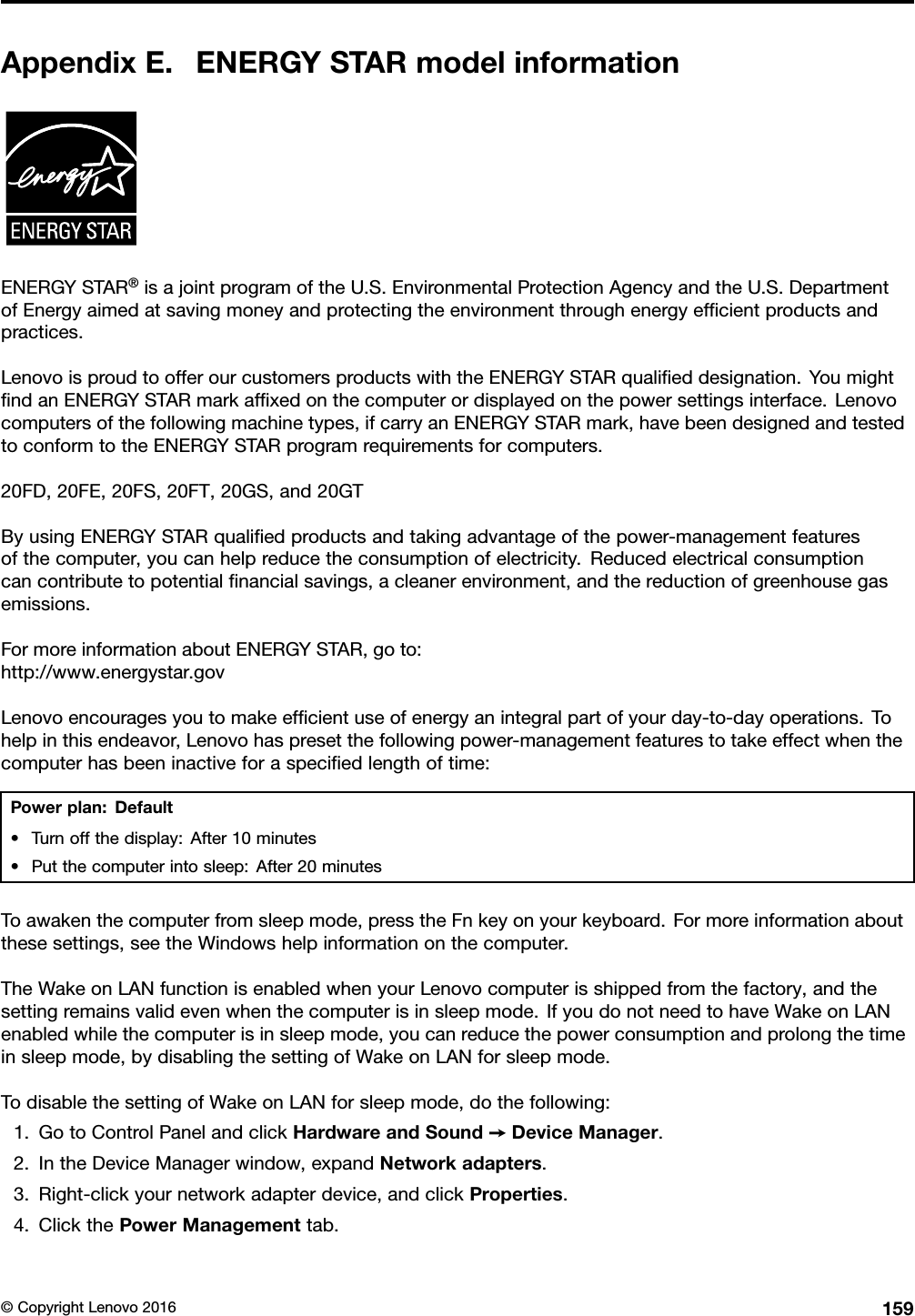 AppendixE.ENERGYSTARmodelinformationENERGYSTAR®isajointprogramoftheU.S.EnvironmentalProtectionAgencyandtheU.S.DepartmentofEnergyaimedatsavingmoneyandprotectingtheenvironmentthroughenergyefﬁcientproductsandpractices.LenovoisproudtoofferourcustomersproductswiththeENERGYSTARqualiﬁeddesignation.YoumightﬁndanENERGYSTARmarkafﬁxedonthecomputerordisplayedonthepowersettingsinterface.Lenovocomputersofthefollowingmachinetypes,ifcarryanENERGYSTARmark,havebeendesignedandtestedtoconformtotheENERGYSTARprogramrequirementsforcomputers.20FD,20FE,20FS,20FT,20GS,and20GTByusingENERGYSTARqualiﬁedproductsandtakingadvantageofthepower-managementfeaturesofthecomputer,youcanhelpreducetheconsumptionofelectricity.Reducedelectricalconsumptioncancontributetopotentialﬁnancialsavings,acleanerenvironment,andthereductionofgreenhousegasemissions.FormoreinformationaboutENERGYSTAR,goto:http://www.energystar.govLenovoencouragesyoutomakeefﬁcientuseofenergyanintegralpartofyourday-to-dayoperations.Tohelpinthisendeavor,Lenovohaspresetthefollowingpower-managementfeaturestotakeeffectwhenthecomputerhasbeeninactiveforaspeciﬁedlengthoftime:Powerplan:Default•Turnoffthedisplay:After10minutes•Putthecomputerintosleep:After20minutesToawakenthecomputerfromsleepmode,presstheFnkeyonyourkeyboard.Formoreinformationaboutthesesettings,seetheWindowshelpinformationonthecomputer.TheWakeonLANfunctionisenabledwhenyourLenovocomputerisshippedfromthefactory,andthesettingremainsvalidevenwhenthecomputerisinsleepmode.IfyoudonotneedtohaveWakeonLANenabledwhilethecomputerisinsleepmode,youcanreducethepowerconsumptionandprolongthetimeinsleepmode,bydisablingthesettingofWakeonLANforsleepmode.TodisablethesettingofWakeonLANforsleepmode,dothefollowing:1.GotoControlPanelandclickHardwareandSound➙DeviceManager.2.IntheDeviceManagerwindow,expandNetworkadapters.3.Right-clickyournetworkadapterdevice,andclickProperties.4.ClickthePowerManagementtab.©CopyrightLenovo2016159