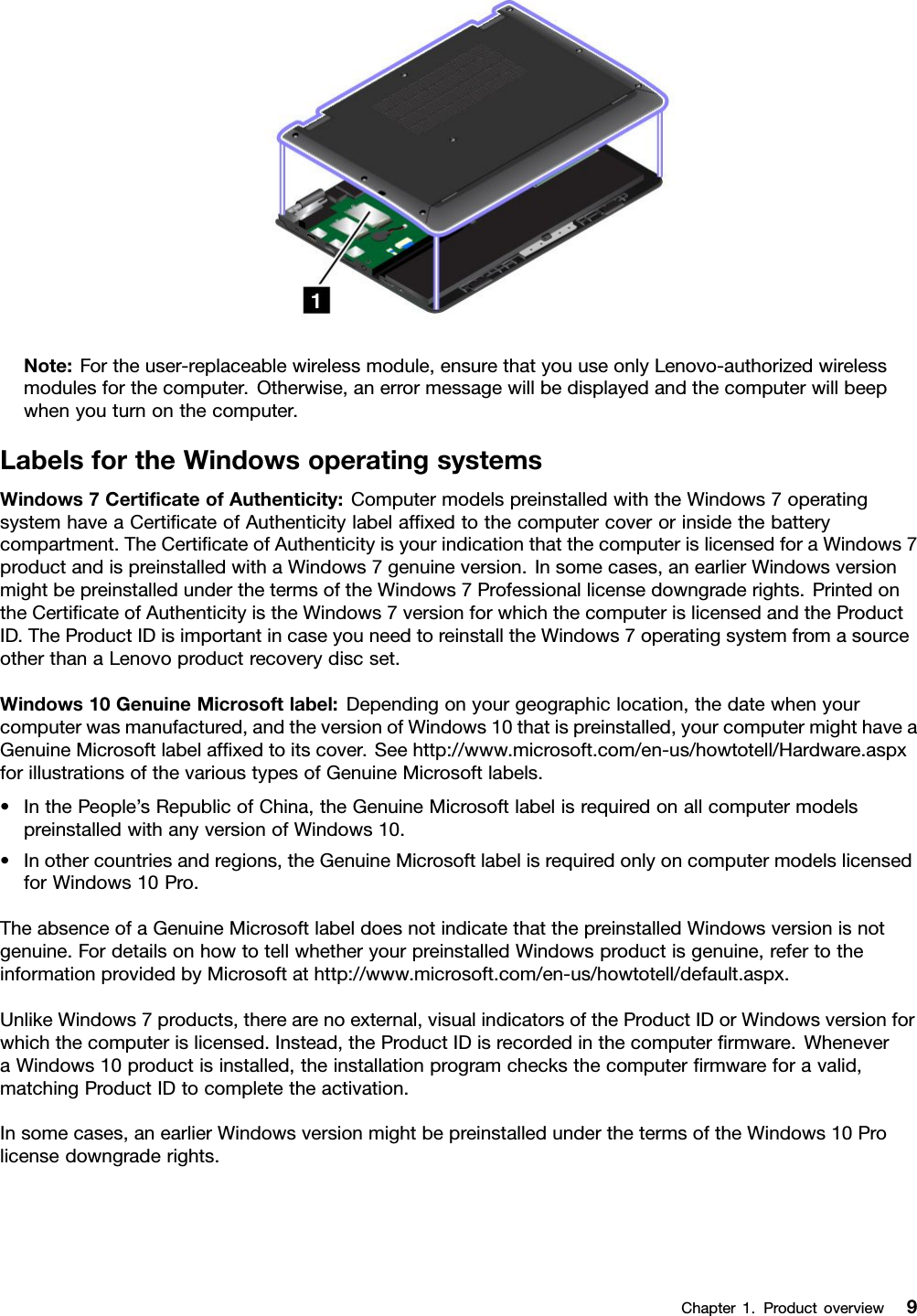 Note:Fortheuser-replaceablewirelessmodule,ensurethatyouuseonlyLenovo-authorizedwirelessmodulesforthecomputer.Otherwise,anerrormessagewillbedisplayedandthecomputerwillbeepwhenyouturnonthecomputer.LabelsfortheWindowsoperatingsystemsWindows7CertiﬁcateofAuthenticity:ComputermodelspreinstalledwiththeWindows7operatingsystemhaveaCertiﬁcateofAuthenticitylabelafﬁxedtothecomputercoverorinsidethebatterycompartment.TheCertiﬁcateofAuthenticityisyourindicationthatthecomputerislicensedforaWindows7productandispreinstalledwithaWindows7genuineversion.Insomecases,anearlierWindowsversionmightbepreinstalledunderthetermsoftheWindows7Professionallicensedowngraderights.PrintedontheCertiﬁcateofAuthenticityistheWindows7versionforwhichthecomputerislicensedandtheProductID.TheProductIDisimportantincaseyouneedtoreinstalltheWindows7operatingsystemfromasourceotherthanaLenovoproductrecoverydiscset.Windows10GenuineMicrosoftlabel:Dependingonyourgeographiclocation,thedatewhenyourcomputerwasmanufactured,andtheversionofWindows10thatispreinstalled,yourcomputermighthaveaGenuineMicrosoftlabelafﬁxedtoitscover.Seehttp://www.microsoft.com/en-us/howtotell/Hardware.aspxforillustrationsofthevarioustypesofGenuineMicrosoftlabels.•InthePeople’sRepublicofChina,theGenuineMicrosoftlabelisrequiredonallcomputermodelspreinstalledwithanyversionofWindows10.•Inothercountriesandregions,theGenuineMicrosoftlabelisrequiredonlyoncomputermodelslicensedforWindows10Pro.TheabsenceofaGenuineMicrosoftlabeldoesnotindicatethatthepreinstalledWindowsversionisnotgenuine.FordetailsonhowtotellwhetheryourpreinstalledWindowsproductisgenuine,refertotheinformationprovidedbyMicrosoftathttp://www.microsoft.com/en-us/howtotell/default.aspx.UnlikeWindows7products,therearenoexternal,visualindicatorsoftheProductIDorWindowsversionforwhichthecomputerislicensed.Instead,theProductIDisrecordedinthecomputerﬁrmware.WheneveraWindows10productisinstalled,theinstallationprogramchecksthecomputerﬁrmwareforavalid,matchingProductIDtocompletetheactivation.Insomecases,anearlierWindowsversionmightbepreinstalledunderthetermsoftheWindows10Prolicensedowngraderights.Chapter1.Productoverview9