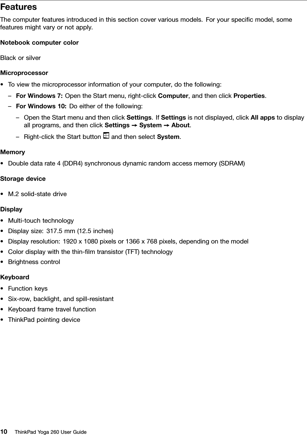 FeaturesThecomputerfeaturesintroducedinthissectioncovervariousmodels.Foryourspeciﬁcmodel,somefeaturesmightvaryornotapply.NotebookcomputercolorBlackorsilverMicroprocessor•Toviewthemicroprocessorinformationofyourcomputer,dothefollowing:–ForWindows7:OpentheStartmenu,right-clickComputer,andthenclickProperties.–ForWindows10:Doeitherofthefollowing:–OpentheStartmenuandthenclickSettings.IfSettingsisnotdisplayed,clickAllappstodisplayallprograms,andthenclickSettings➙System➙About.–Right-clicktheStartbuttonandthenselectSystem.Memory•Doubledatarate4(DDR4)synchronousdynamicrandomaccessmemory(SDRAM)Storagedevice•M.2solid-statedriveDisplay•Multi-touchtechnology•Displaysize:317.5mm(12.5inches)•Displayresolution:1920x1080pixelsor1366x768pixels,dependingonthemodel•Colordisplaywiththethin-ﬁlmtransistor(TFT)technology•BrightnesscontrolKeyboard•Functionkeys•Six-row,backlight,andspill-resistant•Keyboardframetravelfunction•ThinkPadpointingdevice10ThinkPadYoga260UserGuide