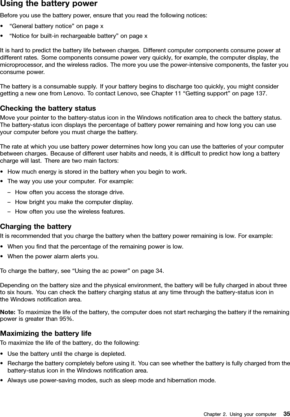 UsingthebatterypowerBeforeyouusethebatterypower,ensurethatyoureadthefollowingnotices:•“Generalbatterynotice”onpagex•“Noticeforbuilt-inrechargeablebattery”onpagexItishardtopredictthebatterylifebetweencharges.Differentcomputercomponentsconsumepoweratdifferentrates.Somecomponentsconsumepowerveryquickly,forexample,thecomputerdisplay,themicroprocessor,andthewirelessradios.Themoreyouusethepower-intensivecomponents,thefasteryouconsumepower.Thebatteryisaconsumablesupply.Ifyourbatterybeginstodischargetooquickly,youmightconsidergettinganewonefromLenovo.TocontactLenovo,seeChapter11“Gettingsupport”onpage137.CheckingthebatterystatusMoveyourpointertothebattery-statusiconintheWindowsnotiﬁcationareatocheckthebatterystatus.Thebattery-statusicondisplaysthepercentageofbatterypowerremainingandhowlongyoucanuseyourcomputerbeforeyoumustchargethebattery.Therateatwhichyouusebatterypowerdetermineshowlongyoucanusethebatteriesofyourcomputerbetweencharges.Becauseofdifferentuserhabitsandneeds,itisdifﬁculttopredicthowlongabatterychargewilllast.Therearetwomainfactors:•Howmuchenergyisstoredinthebatterywhenyoubegintowork.•Thewayyouuseyourcomputer.Forexample:–Howoftenyouaccessthestoragedrive.–Howbrightyoumakethecomputerdisplay.–Howoftenyouusethewirelessfeatures.ChargingthebatteryItisrecommendedthatyouchargethebatterywhenthebatterypowerremainingislow.Forexample:•Whenyouﬁndthatthepercentageoftheremainingpowerislow.•Whenthepoweralarmalertsyou.Tochargethebattery,see“Usingtheacpower”onpage34.Dependingonthebatterysizeandthephysicalenvironment,thebatterywillbefullychargedinaboutthreetosixhours.Youcancheckthebatterychargingstatusatanytimethroughthebattery-statusiconintheWindowsnotiﬁcationarea.Note:Tomaximizethelifeofthebattery,thecomputerdoesnotstartrechargingthebatteryiftheremainingpowerisgreaterthan95%.MaximizingthebatterylifeTomaximizethelifeofthebattery,dothefollowing:•Usethebatteryuntilthechargeisdepleted.•Rechargethebatterycompletelybeforeusingit.Youcanseewhetherthebatteryisfullychargedfromthebattery-statusiconintheWindowsnotiﬁcationarea.•Alwaysusepower-savingmodes,suchassleepmodeandhibernationmode.Chapter2.Usingyourcomputer35