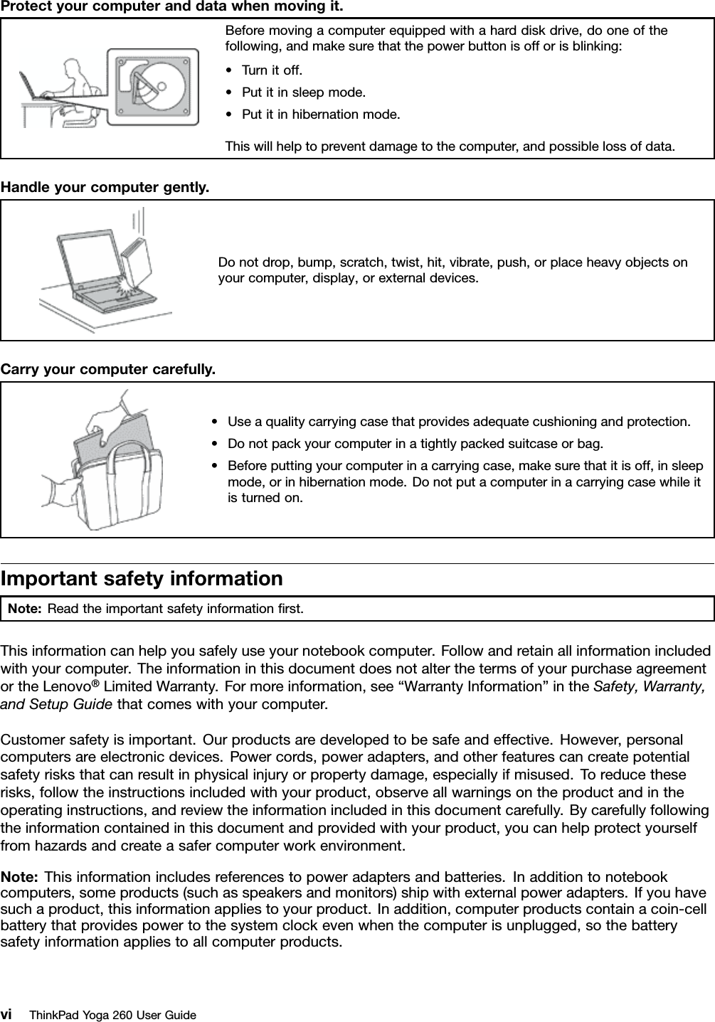 Protectyourcomputeranddatawhenmovingit.Beforemovingacomputerequippedwithaharddiskdrive,dooneofthefollowing,andmakesurethatthepowerbuttonisofforisblinking:•Turnitoff.•Putitinsleepmode.•Putitinhibernationmode.Thiswillhelptopreventdamagetothecomputer,andpossiblelossofdata.Handleyourcomputergently.Donotdrop,bump,scratch,twist,hit,vibrate,push,orplaceheavyobjectsonyourcomputer,display,orexternaldevices.Carryyourcomputercarefully.•Useaqualitycarryingcasethatprovidesadequatecushioningandprotection.•Donotpackyourcomputerinatightlypackedsuitcaseorbag.•Beforeputtingyourcomputerinacarryingcase,makesurethatitisoff,insleepmode,orinhibernationmode.Donotputacomputerinacarryingcasewhileitisturnedon.ImportantsafetyinformationNote:Readtheimportantsafetyinformationﬁrst.Thisinformationcanhelpyousafelyuseyournotebookcomputer.Followandretainallinformationincludedwithyourcomputer.TheinformationinthisdocumentdoesnotalterthetermsofyourpurchaseagreementortheLenovo®LimitedWarranty.Formoreinformation,see“WarrantyInformation”intheSafety,Warranty,andSetupGuidethatcomeswithyourcomputer.Customersafetyisimportant.Ourproductsaredevelopedtobesafeandeffective.However,personalcomputersareelectronicdevices.Powercords,poweradapters,andotherfeaturescancreatepotentialsafetyrisksthatcanresultinphysicalinjuryorpropertydamage,especiallyifmisused.Toreducetheserisks,followtheinstructionsincludedwithyourproduct,observeallwarningsontheproductandintheoperatinginstructions,andreviewtheinformationincludedinthisdocumentcarefully.Bycarefullyfollowingtheinformationcontainedinthisdocumentandprovidedwithyourproduct,youcanhelpprotectyourselffromhazardsandcreateasafercomputerworkenvironment.Note:Thisinformationincludesreferencestopoweradaptersandbatteries.Inadditiontonotebookcomputers,someproducts(suchasspeakersandmonitors)shipwithexternalpoweradapters.Ifyouhavesuchaproduct,thisinformationappliestoyourproduct.Inaddition,computerproductscontainacoin-cellbatterythatprovidespowertothesystemclockevenwhenthecomputerisunplugged,sothebatterysafetyinformationappliestoallcomputerproducts.viThinkPadYoga260UserGuide