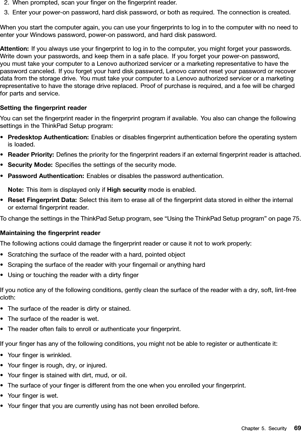 2.Whenprompted,scanyourﬁngerontheﬁngerprintreader.3.Enteryourpower-onpassword,harddiskpassword,orbothasrequired.Theconnectioniscreated.Whenyoustartthecomputeragain,youcanuseyourﬁngerprintstologintothecomputerwithnoneedtoenteryourWindowspassword,power-onpassword,andharddiskpassword.Attention:Ifyoualwaysuseyourﬁngerprinttologintothecomputer,youmightforgetyourpasswords.Writedownyourpasswords,andkeeptheminasafeplace.Ifyouforgetyourpower-onpassword,youmusttakeyourcomputertoaLenovoauthorizedserviceroramarketingrepresentativetohavethepasswordcanceled.Ifyouforgetyourharddiskpassword,Lenovocannotresetyourpasswordorrecoverdatafromthestoragedrive.YoumusttakeyourcomputertoaLenovoauthorizedserviceroramarketingrepresentativetohavethestoragedrivereplaced.Proofofpurchaseisrequired,andafeewillbechargedforpartsandservice.SettingtheﬁngerprintreaderYoucansettheﬁngerprintreaderintheﬁngerprintprogramifavailable.YoualsocanchangethefollowingsettingsintheThinkPadSetupprogram:•PredesktopAuthentication:Enablesordisablesﬁngerprintauthenticationbeforetheoperatingsystemisloaded.•ReaderPriority:Deﬁnesthepriorityfortheﬁngerprintreadersifanexternalﬁngerprintreaderisattached.•SecurityMode:Speciﬁesthesettingsofthesecuritymode.•PasswordAuthentication:Enablesordisablesthepasswordauthentication.Note:ThisitemisdisplayedonlyifHighsecuritymodeisenabled.•ResetFingerprintData:Selectthisitemtoerasealloftheﬁngerprintdatastoredineithertheinternalorexternalﬁngerprintreader.TochangethesettingsintheThinkPadSetupprogram,see“UsingtheThinkPadSetupprogram”onpage75.MaintainingtheﬁngerprintreaderThefollowingactionscoulddamagetheﬁngerprintreaderorcauseitnottoworkproperly:•Scratchingthesurfaceofthereaderwithahard,pointedobject•Scrapingthesurfaceofthereaderwithyourﬁngernailoranythinghard•UsingortouchingthereaderwithadirtyﬁngerIfyounoticeanyofthefollowingconditions,gentlycleanthesurfaceofthereaderwithadry,soft,lint-freecloth:•Thesurfaceofthereaderisdirtyorstained.•Thesurfaceofthereaderiswet.•Thereaderoftenfailstoenrollorauthenticateyourﬁngerprint.Ifyourﬁngerhasanyofthefollowingconditions,youmightnotbeabletoregisterorauthenticateit:•Yourﬁngeriswrinkled.•Yourﬁngerisrough,dry,orinjured.•Yourﬁngerisstainedwithdirt,mud,oroil.•Thesurfaceofyourﬁngerisdifferentfromtheonewhenyouenrolledyourﬁngerprint.•Yourﬁngeriswet.•Yourﬁngerthatyouarecurrentlyusinghasnotbeenenrolledbefore.Chapter5.Security69