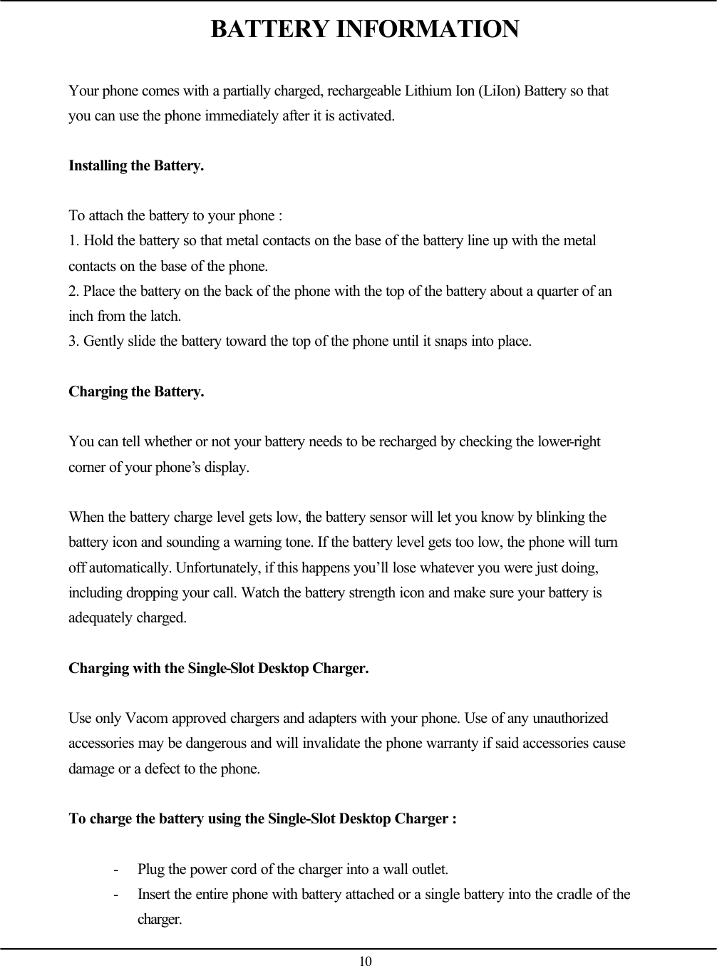   10 BATTERY INFORMATION  Your phone comes with a partially charged, rechargeable Lithium Ion (LiIon) Battery so that you can use the phone immediately after it is activated.  Installing the Battery.  To attach the battery to your phone : 1. Hold the battery so that metal contacts on the base of the battery line up with the metal contacts on the base of the phone. 2. Place the battery on the back of the phone with the top of the battery about a quarter of an inch from the latch. 3. Gently slide the battery toward the top of the phone until it snaps into place.  Charging the Battery.  You can tell whether or not your battery needs to be recharged by checking the lower-right corner of your phone’s display.  When the battery charge level gets low, the battery sensor will let you know by blinking the battery icon and sounding a warning tone. If the battery level gets too low, the phone will turn off automatically. Unfortunately, if this happens you’ll lose whatever you were just doing, including dropping your call. Watch the battery strength icon and make sure your battery is adequately charged.  Charging with the Single-Slot Desktop Charger.  Use only Vacom approved chargers and adapters with your phone. Use of any unauthorized accessories may be dangerous and will invalidate the phone warranty if said accessories cause damage or a defect to the phone.  To charge the battery using the Single-Slot Desktop Charger :  - Plug the power cord of the charger into a wall outlet. - Insert the entire phone with battery attached or a single battery into the cradle of the charger. 