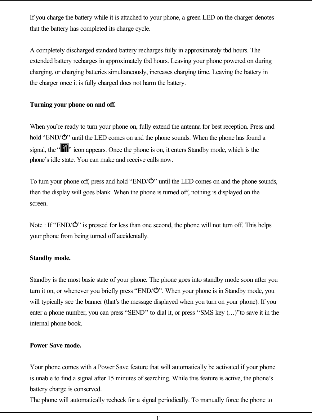   11  If you charge the battery while it is attached to your phone, a green LED on the charger denotes that the battery has completed its charge cycle.  A completely discharged standard battery recharges fully in approximately tbd hours. The extended battery recharges in approximately tbd hours. Leaving your phone powered on during charging, or charging batteries simultaneously, increases charging time. Leaving the battery in the charger once it is fully charged does not harm the battery.  Turning your phone on and off.  When you’re ready to turn your phone on, fully extend the antenna for best reception. Press and hold “END/ ” until the LED comes on and the phone sounds. When the phone has found a signal, the “ ” icon appears. Once the phone is on, it enters Standby mode, which is the phone’s idle state. You can make and receive calls now.  To turn your phone off, press and hold “END/ ” until the LED comes on and the phone sounds, then the display will goes blank. When the phone is turned off, nothing is displayed on the screen.  Note : If “END/ ” is pressed for less than one second, the phone will not turn off. This helps your phone from being turned off accidentally.  Standby mode.  Standby is the most basic state of your phone. The phone goes into standby mode soon after you turn it on, or whenever you briefly press “END/ ”. When your phone is in Standby mode, you will typically see the banner (that’s the message displayed when you turn on your phone). If you enter a phone number, you can press “SEND” to dial it, or press “SMS key (…)”to save it in the internal phone book.  Power Save mode.  Your phone comes with a Power Save feature that will automatically be activated if your phone is unable to find a signal after 15 minutes of searching. While this feature is active, the phone’s battery charge is conserved. The phone will automatically recheck for a signal periodically. To manually force the phone to 