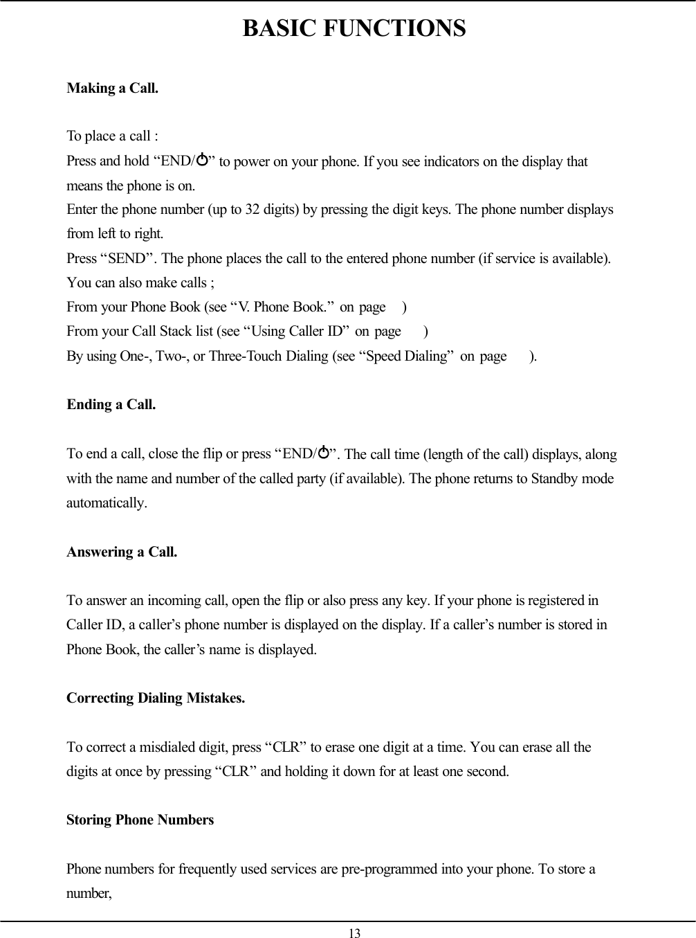   13 BASIC FUNCTIONS  Making a Call.  To place a call : Press and hold “END/ ” to power on your phone. If you see indicators on the display that means the phone is on. Enter the phone number (up to 32 digits) by pressing the digit keys. The phone number displays from left to right. Press “SEND”. The phone places the call to the entered phone number (if service is available). You can also make calls ; From your Phone Book (see “V. Phone Book.” on page   ) From your Call Stack list (see “Using Caller ID” on page    ) By using One-, Two-, or Three-Touch Dialing (see “Speed Dialing” on page    ).     Ending a Call.  To end a call, close the flip or press “END/ ”. The call time (length of the call) displays, along with the name and number of the called party (if available). The phone returns to Standby mode automatically.  Answering a Call.  To answer an incoming call, open the flip or also press any key. If your phone is registered in Caller ID, a caller’s phone number is displayed on the display. If a caller’s number is stored in Phone Book, the caller’s name is displayed.  Correcting Dialing Mistakes.  To correct a misdialed digit, press “CLR” to erase one digit at a time. You can erase all the digits at once by pressing “CLR” and holding it down for at least one second.  Storing Phone Numbers  Phone numbers for frequently used services are pre-programmed into your phone. To store a number, 