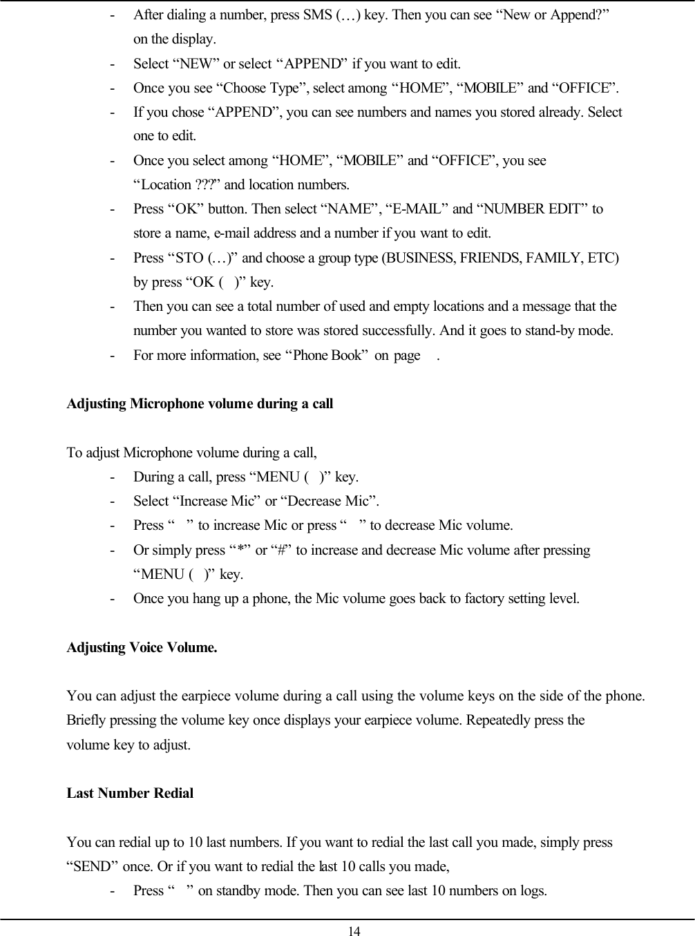   14 - After dialing a number, press SMS (…) key. Then you can see “New or Append?” on the display. - Select “NEW” or select “APPEND” if you want to edit. - Once you see “Choose Type”, select among “HOME”, “MOBILE” and “OFFICE”. - If you chose “APPEND”, you can see numbers and names you stored already. Select one to edit. - Once you select among “HOME”, “MOBILE” and “OFFICE”, you see “Location ???” and location numbers. - Press “OK” button. Then select “NAME”, “E-MAIL” and “NUMBER EDIT” to store a name, e-mail address and a number if you want to edit. - Press “STO (…)” and choose a group type (BUSINESS, FRIENDS, FAMILY, ETC) by press “OK ()” key. - Then you can see a total number of used and empty locations and a message that the number you wanted to store was stored successfully. And it goes to stand-by mode. - For more information, see “Phone Book” on page   .  Adjusting Microphone volume during a call  To adjust Microphone volume during a call,   - During a call, press “MENU ()” key. - Select “Increase Mic” or “Decrease Mic”. - Press “” to increase Mic or press “” to decrease Mic volume. - Or simply press “*” or “#” to increase and decrease Mic volume after pressing “MENU ()” key. - Once you hang up a phone, the Mic volume goes back to factory setting level.  Adjusting Voice Volume.  You can adjust the earpiece volume during a call using the volume keys on the side of the phone. Briefly pressing the volume key once displays your earpiece volume. Repeatedly press the volume key to adjust.  Last Number Redial  You can redial up to 10 last numbers. If you want to redial the last call you made, simply press “SEND” once. Or if you want to redial the last 10 calls you made,   - Press “” on standby mode. Then you can see last 10 numbers on logs. 