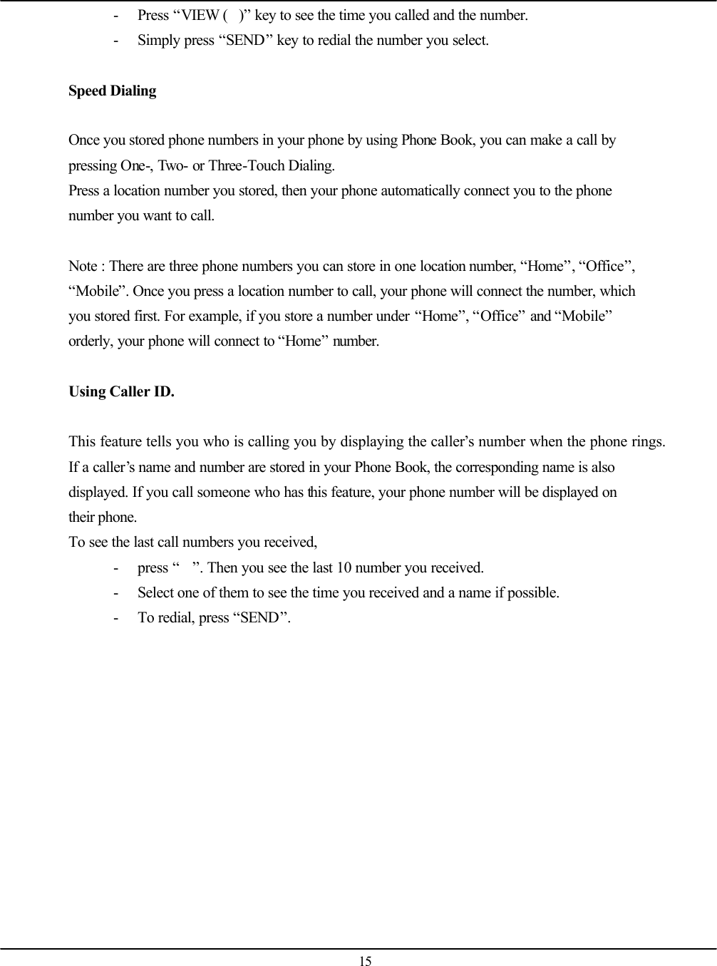   15 - Press “VIEW ()” key to see the time you called and the number. - Simply press “SEND” key to redial the number you select.  Speed Dialing  Once you stored phone numbers in your phone by using Phone Book, you can make a call by pressing One-, Two- or Three-Touch Dialing. Press a location number you stored, then your phone automatically connect you to the phone number you want to call.  Note : There are three phone numbers you can store in one location number, “Home”, “Office”, “Mobile”. Once you press a location number to call, your phone will connect the number, which you stored first. For example, if you store a number under “Home”, “Office” and “Mobile” orderly, your phone will connect to “Home” number.  Using Caller ID.  This feature tells you who is calling you by displaying the caller’s number when the phone rings. If a caller’s name and number are stored in your Phone Book, the corresponding name is also displayed. If you call someone who has this feature, your phone number will be displayed on their phone. To see the last call numbers you received, - press “”. Then you see the last 10 number you received. - Select one of them to see the time you received and a name if possible. - To redial, press “SEND”. 