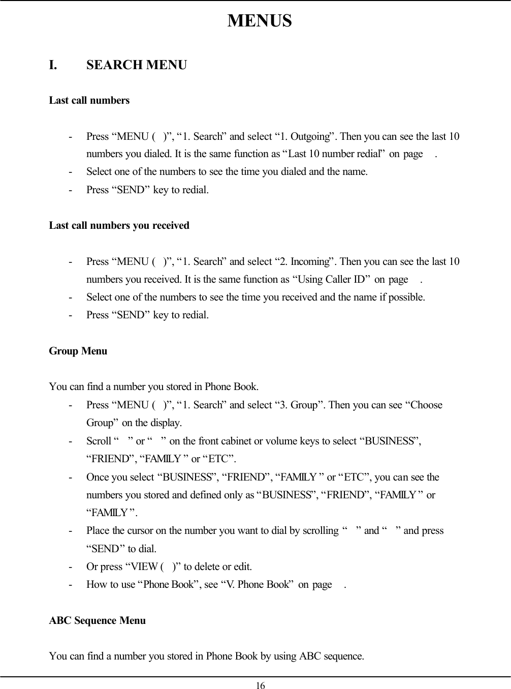   16 MENUS  I. SEARCH MENU  Last call numbers  - Press “MENU ()”, “1. Search” and select “1. Outgoing”. Then you can see the last 10 numbers you dialed. It is the same function as “Last 10 number redial” on page   . - Select one of the numbers to see the time you dialed and the name. - Press “SEND” key to redial.  Last call numbers you received  - Press “MENU ()”, “1. Search” and select “2. Incoming”. Then you can see the last 10 numbers you received. It is the same function as “Using Caller ID” on page   . - Select one of the numbers to see the time you received and the name if possible. - Press “SEND” key to redial.  Group Menu  You can find a number you stored in Phone Book. - Press “MENU ()”, “1. Search” and select “3. Group”. Then you can see “Choose Group” on the display. - Scroll “” or “” on the front cabinet or volume keys to select “BUSINESS”, “FRIEND”, “FAMILY ” or “ETC”. - Once you select “BUSINESS”, “FRIEND”, “FAMILY ” or “ETC”, you can see the numbers you stored and defined only as “BUSINESS”, “FRIEND”, “FAMILY ” or “FAMILY ”. - Place the cursor on the number you want to dial by scrolling “” and “” and press “SEND” to dial. - Or press “VIEW ()” to delete or edit. - How to use “Phone Book”, see “V. Phone Book” on page   .  ABC Sequence Menu  You can find a number you stored in Phone Book by using ABC sequence. 
