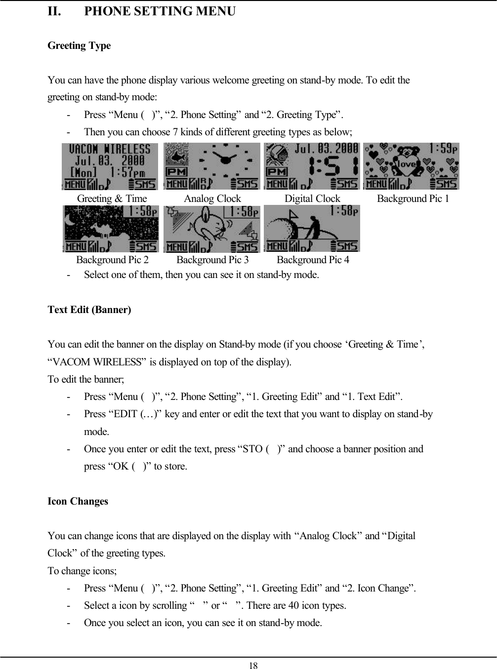   18 II. PHONE SETTING MENU  Greeting Type  You can have the phone display various welcome greeting on stand-by mode. To edit the greeting on stand-by mode: - Press “Menu ()”, “2. Phone Setting” and “2. Greeting Type”. - Then you can choose 7 kinds of different greeting types as below;     Greeting &amp; Time Analog Clock Digital Clock Background Pic 1     Background Pic 2 Background Pic 3 Background Pic 4   - Select one of them, then you can see it on stand-by mode.  Text Edit (Banner)  You can edit the banner on the display on Stand-by mode (if you choose ‘Greeting &amp; Time’, “VACOM WIRELESS” is displayed on top of the display). To edit the banner; - Press “Menu ()”, “2. Phone Setting”, “1. Greeting Edit” and “1. Text Edit”. - Press “EDIT (…)” key and enter or edit the text that you want to display on stand-by mode. - Once you enter or edit the text, press “STO ()” and choose a banner position and press “OK ()” to store.   Icon Changes  You can change icons that are displayed on the display with “Analog Clock” and “Digital Clock” of the greeting types. To change icons; - Press “Menu ()”, “2. Phone Setting”, “1. Greeting Edit” and “2. Icon Change”. - Select a icon by scrolling “” or “”. There are 40 icon types. - Once you select an icon, you can see it on stand-by mode.  