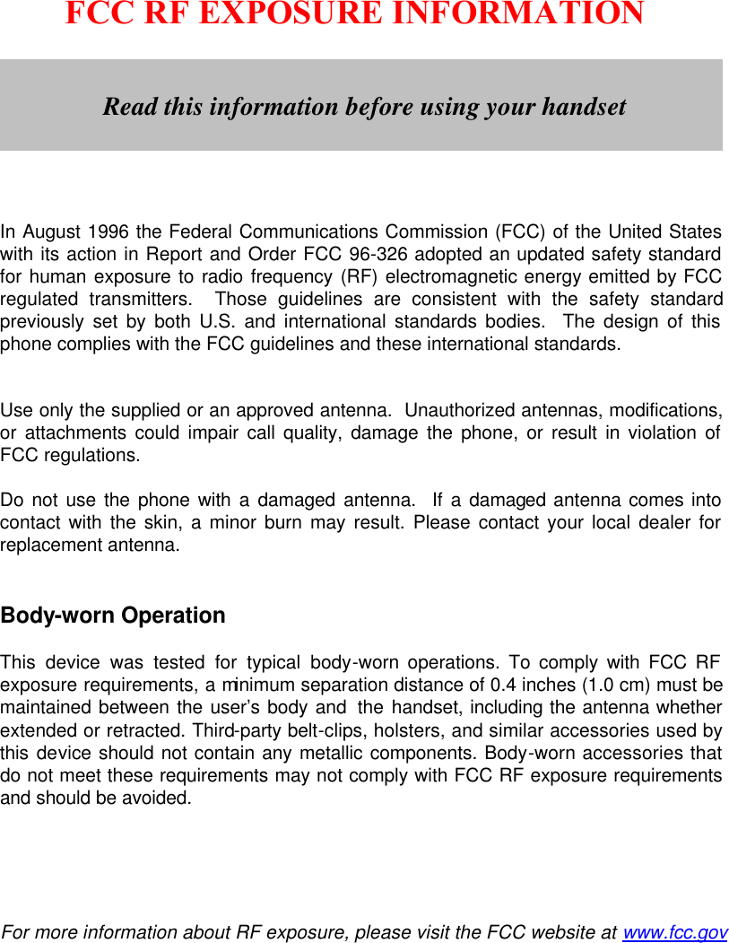        FCC RF EXPOSURE INFORMATION         In August 1996 the Federal Communications Commission (FCC) of the United States with its action in Report and Order FCC 96-326 adopted an updated safety standard for human exposure to radio frequency (RF) electromagnetic energy emitted by FCC regulated transmitters.  Those guidelines are consistent with the safety standard previously set by both U.S. and international standards bodies.  The design of this phone complies with the FCC guidelines and these international standards.   Use only the supplied or an approved antenna.  Unauthorized antennas, modifications, or attachments could impair call quality, damage the phone, or result in violation of FCC regulations.  Do not use the phone with a damaged antenna.  If a damaged antenna comes into contact with the skin, a minor burn may result. Please contact your local dealer for replacement antenna.   Body-worn Operation  This device was tested for typical body-worn operations. To comply with FCC RF exposure requirements, a minimum separation distance of 0.4 inches (1.0 cm) must be maintained between the user’s body and  the handset, including the antenna whether extended or retracted. Third-party belt-clips, holsters, and similar accessories used by this device should not contain any metallic components. Body-worn accessories that do not meet these requirements may not comply with FCC RF exposure requirements and should be avoided.      For more information about RF exposure, please visit the FCC website at www.fcc.gov   Read this information before using your handset 