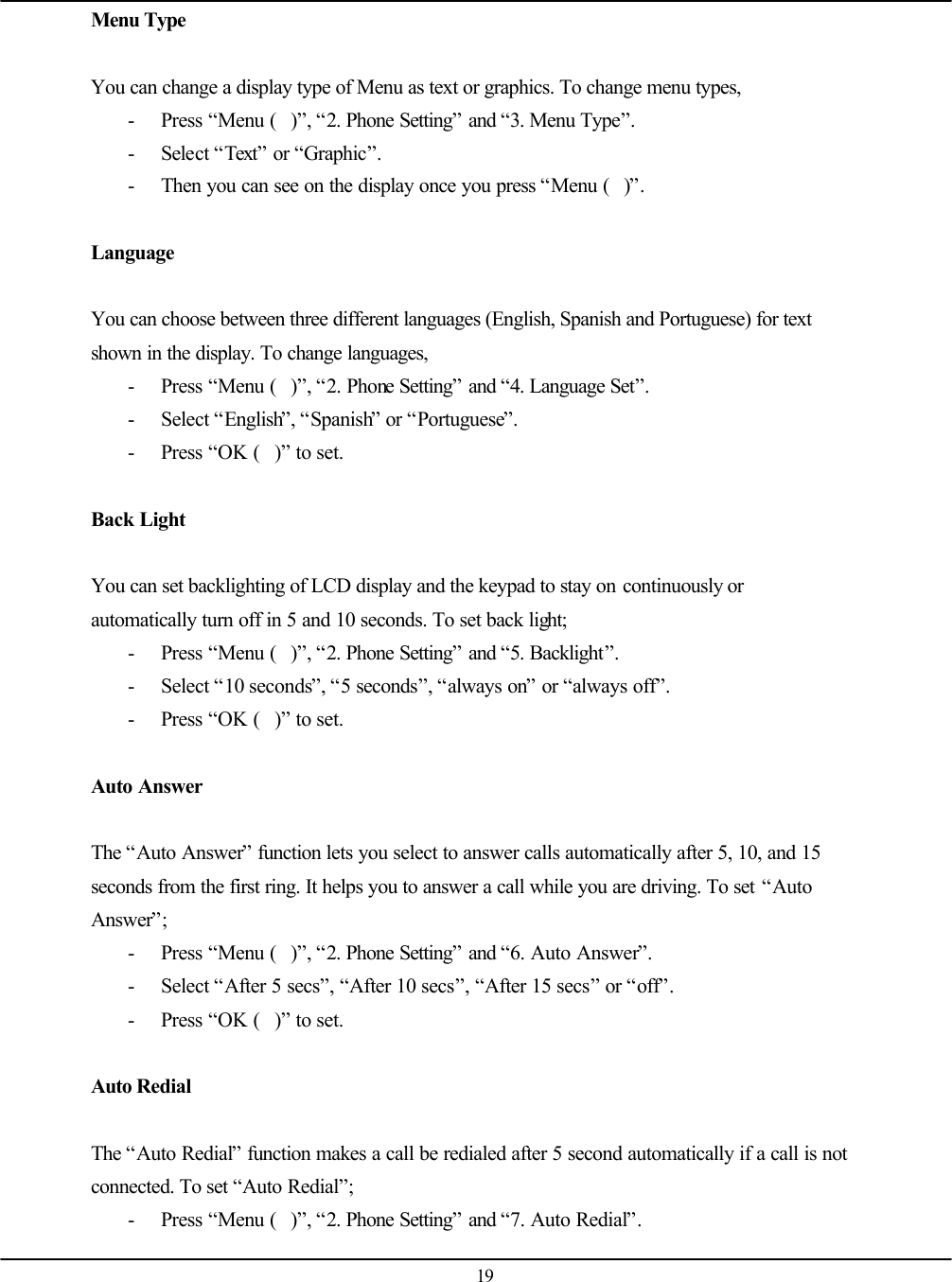   19 Menu Type  You can change a display type of Menu as text or graphics. To change menu types, - Press “Menu ()”, “2. Phone Setting” and “3. Menu Type”. - Select “Text” or “Graphic”. - Then you can see on the display once you press “Menu ()”.  Language    You can choose between three different languages (English, Spanish and Portuguese) for text shown in the display. To change languages, - Press “Menu ()”, “2. Phone Setting” and “4. Language Set”. - Select “English”, “Spanish” or “Portuguese”. - Press “OK ()” to set.  Back Light  You can set backlighting of LCD display and the keypad to stay on continuously or automatically turn off in 5 and 10 seconds. To set back light; - Press “Menu ()”, “2. Phone Setting” and “5. Backlight”. - Select “10 seconds”, “5 seconds”, “always on” or “always off”. - Press “OK ()” to set.  Auto Answer  The “Auto Answer” function lets you select to answer calls automatically after 5, 10, and 15 seconds from the first ring. It helps you to answer a call while you are driving. To set “Auto Answer”; - Press “Menu ()”, “2. Phone Setting” and “6. Auto Answer”. - Select “After 5 secs”, “After 10 secs”, “After 15 secs” or “off”. - Press “OK ()” to set.  Auto Redial  The “Auto Redial” function makes a call be redialed after 5 second automatically if a call is not connected. To set “Auto Redial”; - Press “Menu ()”, “2. Phone Setting” and “7. Auto Redial”. 