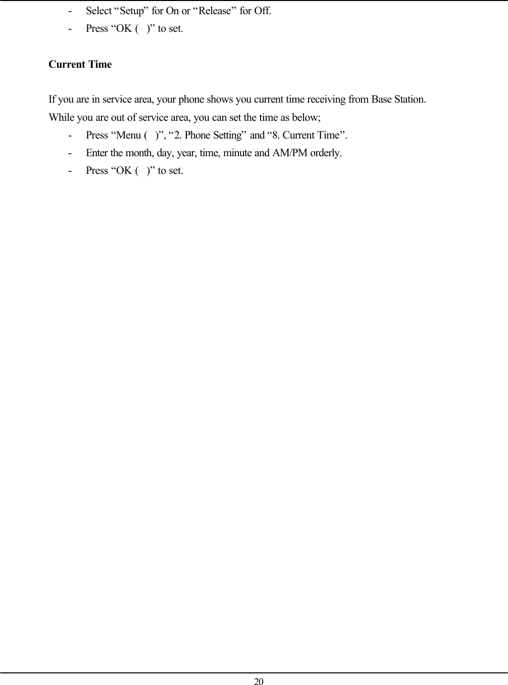   20 - Select “Setup” for On or “Release” for Off. - Press “OK ()” to set.  Current Time  If you are in service area, your phone shows you current time receiving from Base Station. While you are out of service area, you can set the time as below; - Press “Menu ()”, “2. Phone Setting” and “8. Current Time”. - Enter the month, day, year, time, minute and AM/PM orderly. - Press “OK ()” to set.  