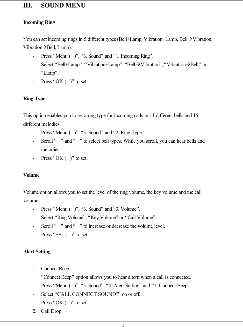   21 III. SOUND MENU  Incoming Ring  You can set incoming rings in 5 different types (Bell+Lamp, Vibration+Lamp, BellàVibration, VibrationàBell, Lamp). - Press “Menu ()”, “3. Sound” and “1. Incoming Ring”. - Select “Bell+Lamp”, “Vibration+Lamp”, “BellàVibration”, “VibrationàBell” or “Lamp”. - Press “OK ()” to set.  Ring Type  This option enables you to set a ring type for incoming calls in 11 different bells and 15 different melodies. - Press “Menu ()”, “3. Sound” and “2. Ring Type”. - Scroll “” and “” to select bell types. While you scroll, you can hear bells and melodies. - Press “OK ()” to set.  Volume  Volume option allows you to set the level of the ring volume, the key volume and the call volume. - Press “Menu ()”, “3. Sound” and “3. Volume”. - Select “Ring Volume”, “Key Volume” or “Call Volume”. - Scroll “” and “” to increase or decrease the volume level. - Press “SEL ()” to set.  Alert Setting  1. Connect Beep “Connect Beep” option allows you to hear a torn when a call is connected. - Press “Menu ()”, “3. Sound”, “4. Alert Setting” and “1. Connect Beep”. - Select “CALL CONNECT SOUND?” on or off. - Press “OK ()” to set. 2. Call Drop 