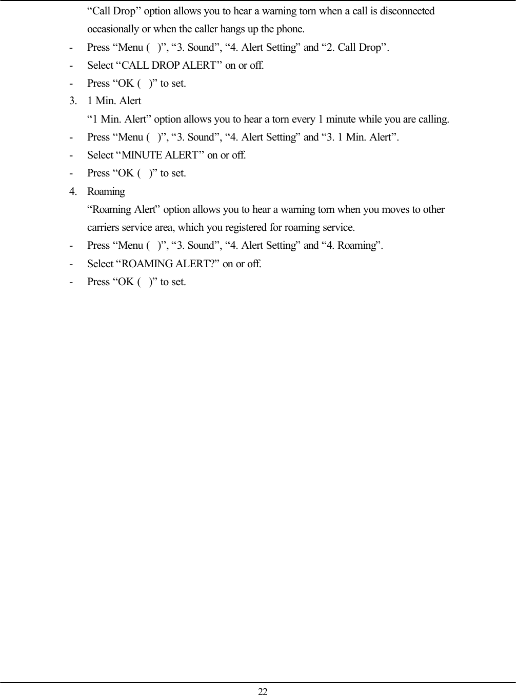   22 “Call Drop” option allows you to hear a warning torn when a call is disconnected occasionally or when the caller hangs up the phone. - Press “Menu ()”, “3. Sound”, “4. Alert Setting” and “2. Call Drop”. - Select “CALL DROP ALERT” on or off. - Press “OK ()” to set. 3. 1 Min. Alert “1 Min. Alert” option allows you to hear a torn every 1 minute while you are calling. - Press “Menu ()”, “3. Sound”, “4. Alert Setting” and “3. 1 Min. Alert”. - Select “MINUTE ALERT” on or off. - Press “OK ()” to set. 4. Roaming “Roaming Alert” option allows you to hear a warning torn when you moves to other carriers service area, which you registered for roaming service. - Press “Menu ()”, “3. Sound”, “4. Alert Setting” and “4. Roaming”. - Select “ROAMING ALERT?” on or off. - Press “OK ()” to set.   
