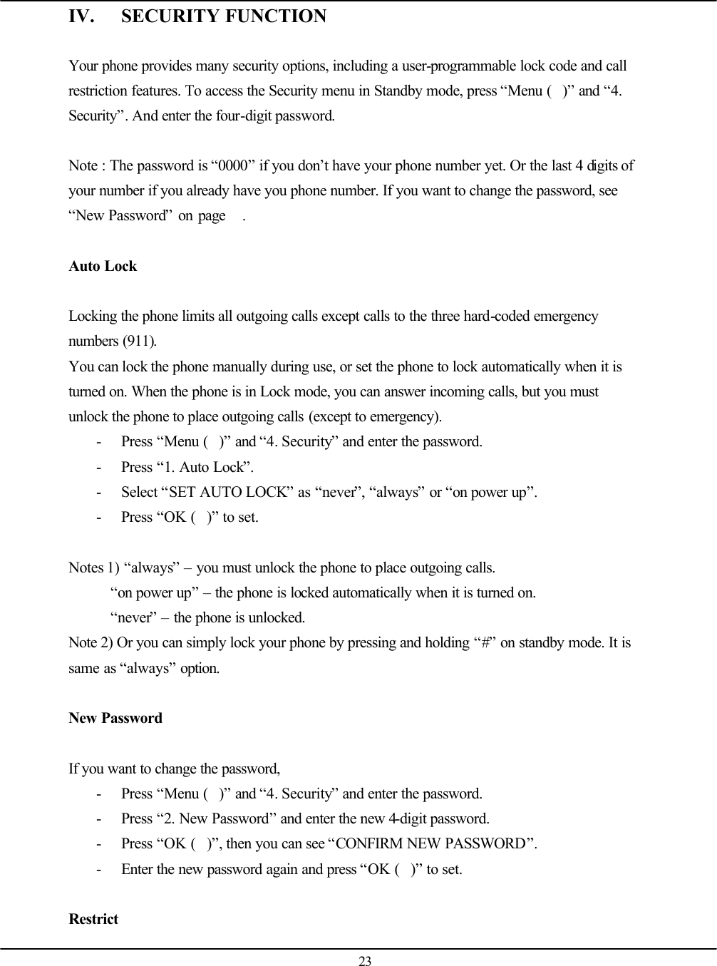   23 IV. SECURITY FUNCTION  Your phone provides many security options, including a user-programmable lock code and call restriction features. To access the Security menu in Standby mode, press “Menu ()” and “4. Security”. And enter the four-digit password.  Note : The password is “0000” if you don’t have your phone number yet. Or the last 4 digits of your number if you already have you phone number. If you want to change the password, see “New Password” on page   .  Auto Lock  Locking the phone limits all outgoing calls except calls to the three hard-coded emergency numbers (911). You can lock the phone manually during use, or set the phone to lock automatically when it is turned on. When the phone is in Lock mode, you can answer incoming calls, but you must unlock the phone to place outgoing calls (except to emergency). - Press “Menu ()” and “4. Security” and enter the password. - Press “1. Auto Lock”. - Select “SET AUTO LOCK” as “never”, “always” or “on power up”. - Press “OK ()” to set.  Notes 1) “always” – you must unlock the phone to place outgoing calls. “on power up” – the phone is locked automatically when it is turned on. “never” – the phone is unlocked. Note 2) Or you can simply lock your phone by pressing and holding “#” on standby mode. It is same as “always” option.  New Password  If you want to change the password, - Press “Menu ()” and “4. Security” and enter the password. - Press “2. New Password” and enter the new 4-digit password. - Press “OK ()”, then you can see “CONFIRM NEW PASSWORD”. - Enter the new password again and press “OK ()” to set.  Restrict 