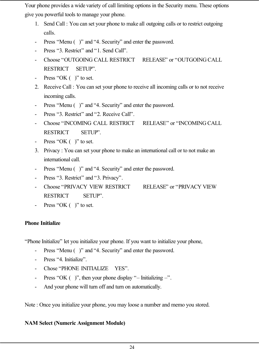   24 Your phone provides a wide variety of call limiting options in the Security menu. These options give you powerful tools to manage your phone.  1. Send Call : You can set your phone to make all outgoing calls or to restrict outgoing calls. - Press “Menu ()” and “4. Security” and enter the password. - Press “3. Restrict” and “1. Send Call”. - Choose “OUTGOING CALL RESTRICT   RELEASE” or “OUTGOING CALL RESTRICT   SETUP”. - Press “OK ()” to set. 2. Receive Call : You can set your phone to receive all incoming calls or to not receive incoming calls. - Press “Menu ()” and “4. Security” and enter the password. - Press “3. Restrict” and “2. Receive Call”. - Choose “INCOMING CALL RESTRICT    RELEASE” or “INCOMING CALL RESTRICT     SETUP”. - Press “OK ()” to set. 3. Privacy : You can set your phone to make an international call or to not make an international call. - Press “Menu ()” and “4. Security” and enter the password. - Press “3. Restrict” and “3. Privacy”. - Choose “PRIVACY VIEW RESTRICT      RELEASE” or “PRIVACY VIEW RESTRICT      SETUP”. - Press “OK ()” to set.  Phone Initialize  “Phone Initialize” let you initialize your phone. If you want to initialize your phone, - Press “Menu ()” and “4. Security” and enter the password. - Press “4. Initialize”. - Chose “PHONE INITIALIZE   YES”. - Press “OK ()”, then your phone display “– Initializing –”. - And your phone will turn off and turn on automatically.  Note : Once you initialize your phone, you may loose a number and memo you stored.  NAM Select (Numeric Assignment Module)  