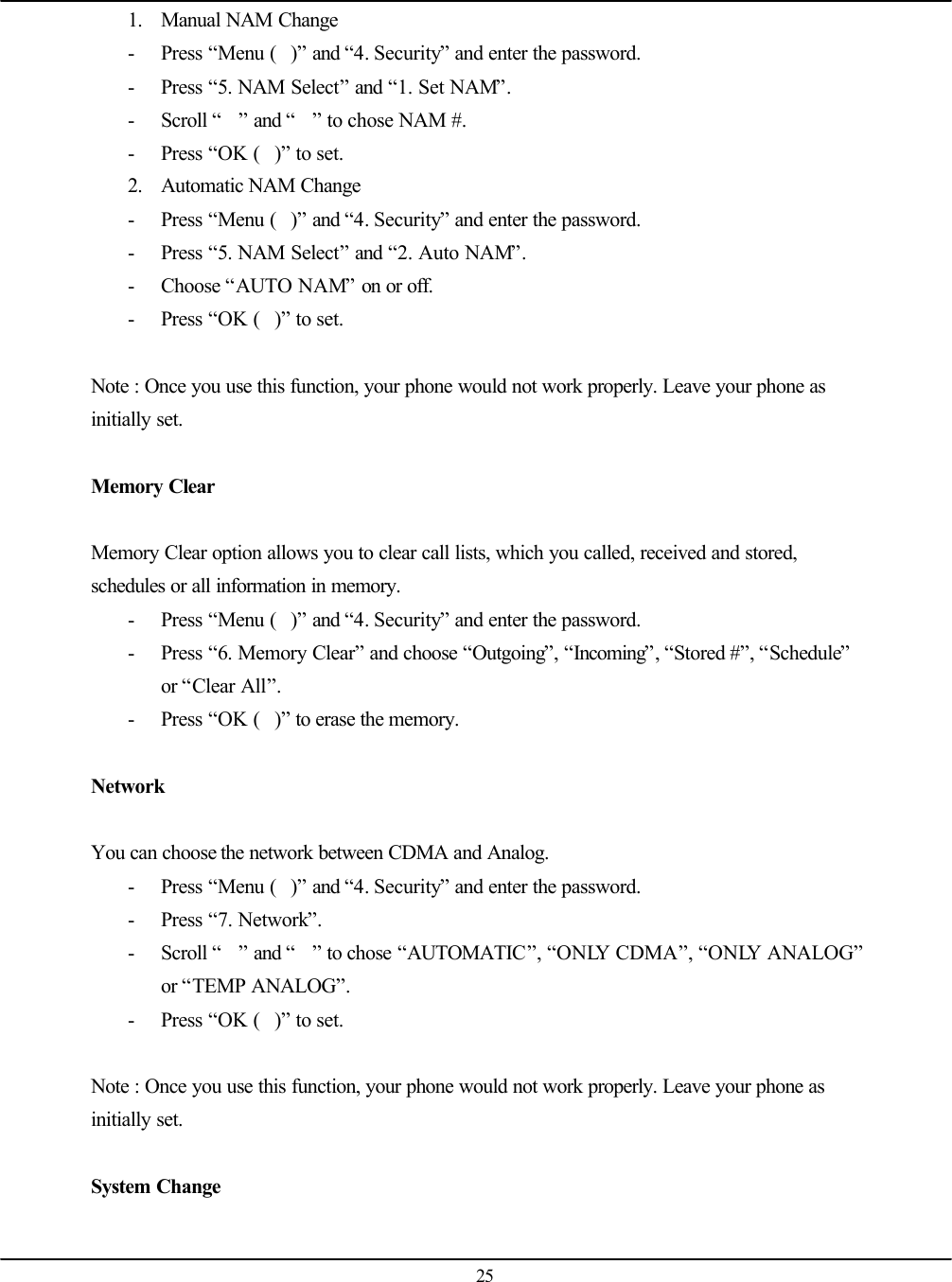   25 1. Manual NAM Change - Press “Menu ()” and “4. Security” and enter the password. - Press “5. NAM Select” and “1. Set NAM”. - Scroll “” and “” to chose NAM #. - Press “OK ()” to set. 2. Automatic NAM Change - Press “Menu ()” and “4. Security” and enter the password. - Press “5. NAM Select” and “2. Auto NAM”. - Choose “AUTO NAM” on or off. - Press “OK ()” to set.  Note : Once you use this function, your phone would not work properly. Leave your phone as initially set.  Memory Clear  Memory Clear option allows you to clear call lists, which you called, received and stored, schedules or all information in memory. - Press “Menu ()” and “4. Security” and enter the password. - Press “6. Memory Clear” and choose “Outgoing”, “Incoming”, “Stored #”, “Schedule” or “Clear All”. - Press “OK ()” to erase the memory.  Network  You can choose the network between CDMA and Analog. - Press “Menu ()” and “4. Security” and enter the password. - Press “7. Network”. - Scroll “” and “” to chose “AUTOMATIC”, “ONLY CDMA”, “ONLY ANALOG” or “TEMP ANALOG”. - Press “OK ()” to set.  Note : Once you use this function, your phone would not work properly. Leave your phone as initially set.  System Change  