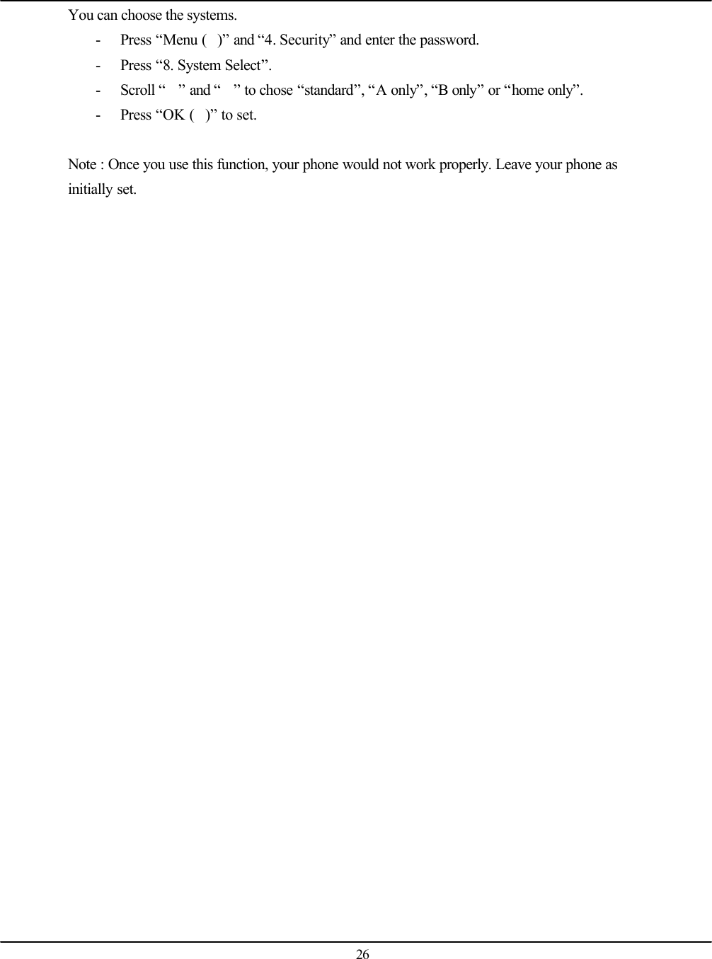   26 You can choose the systems. - Press “Menu ()” and “4. Security” and enter the password. - Press “8. System Select”. - Scroll “” and “” to chose “standard”, “A only”, “B only” or “home only”. - Press “OK ()” to set.  Note : Once you use this function, your phone would not work properly. Leave your phone as initially set.  