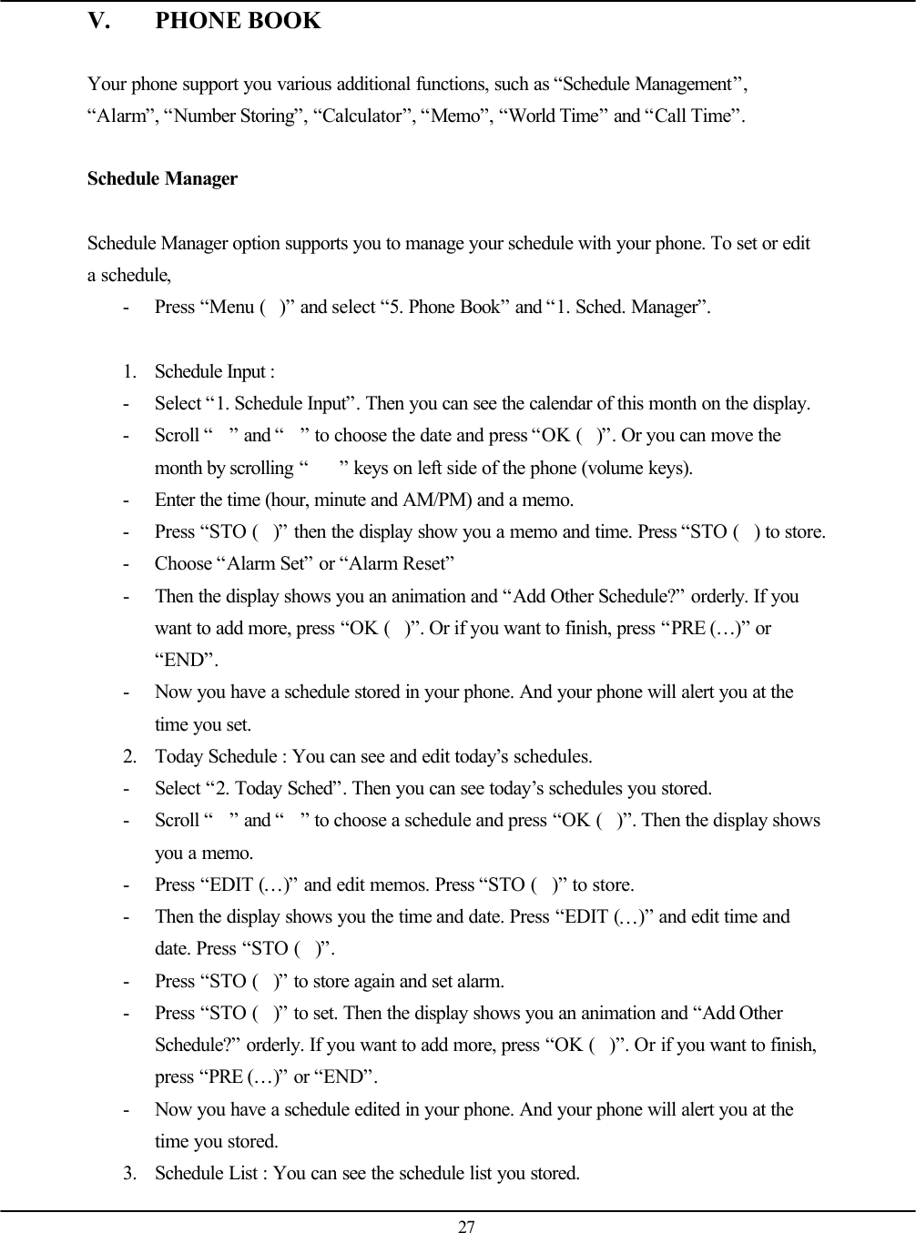   27 V. PHONE BOOK  Your phone support you various additional functions, such as “Schedule Management”, “Alarm”, “Number Storing”, “Calculator”, “Memo”, “World Time” and “Call Time”.  Schedule Manager  Schedule Manager option supports you to manage your schedule with your phone. To set or edit a schedule,   - Press “Menu ()” and select “5. Phone Book” and “1. Sched. Manager”.  1. Schedule Input :   - Select “1. Schedule Input”. Then you can see the calendar of this month on the display. - Scroll “” and “” to choose the date and press “OK ()”. Or you can move the month by scrolling “” keys on left side of the phone (volume keys). - Enter the time (hour, minute and AM/PM) and a memo. - Press “STO ()” then the display show you a memo and time. Press “STO () to store. - Choose “Alarm Set” or “Alarm Reset” - Then the display shows you an animation and “Add Other Schedule?” orderly. If you want to add more, press “OK ()”. Or if you want to finish, press “PRE (…)” or “END”. - Now you have a schedule stored in your phone. And your phone will alert you at the time you set. 2. Today Schedule : You can see and edit today’s schedules. - Select “2. Today Sched”. Then you can see today’s schedules you stored. - Scroll “” and “” to choose a schedule and press “OK ()”. Then the display shows you a memo. - Press “EDIT (…)” and edit memos. Press “STO ()” to store. - Then the display shows you the time and date. Press “EDIT (…)” and edit time and date. Press “STO ()”. - Press “STO ()” to store again and set alarm. - Press “STO ()” to set. Then the display shows you an animation and “Add Other Schedule?” orderly. If you want to add more, press “OK ()”. Or if you want to finish, press “PRE (…)” or “END”. - Now you have a schedule edited in your phone. And your phone will alert you at the time you stored. 3. Schedule List : You can see the schedule list you stored. 
