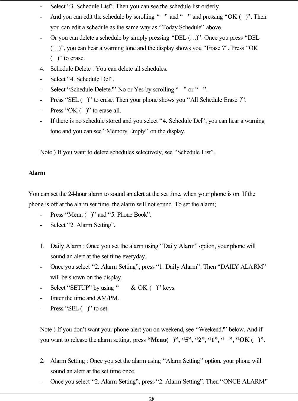   28 - Select “3. Schedule List”. Then you can see the schedule list orderly. - And you can edit the schedule by scrolling “” and “” and pressing “OK ()”. Then you can edit a schedule as the same way as “Today Schedule” above. - Or you can delete a schedule by simply pressing “DEL (…)”. Once you press “DEL (…)”, you can hear a warning tone and the display shows you “Erase ?”. Press “OK ()” to erase. 4. Schedule Delete : You can delete all schedules. - Select “4. Schedule Del”. - Select “Schedule Delete?” No or Yes by scrolling “” or “”. - Press “SEL ()” to erase. Then your phone shows you “All Schedule Erase ?”. - Press “OK ()” to erase all. - If there is no schedule stored and you select “4. Schedule Del”, you can hear a warning tone and you can see “Memory Empty” on the display.  Note ) If you want to delete schedules selectively, see “Schedule List”.  Alarm  You can set the 24-hour alarm to sound an alert at the set time, when your phone is on. If the phone is off at the alarm set time, the alarm will not sound. To set the alarm; - Press “Menu ()” and “5. Phone Book”. - Select “2. Alarm Setting”.  1. Daily Alarm : Once you set the alarm using “Daily Alarm” option, your phone will sound an alert at the set time everyday. - Once you select “2. Alarm Setting”, press “1. Daily Alarm”. Then “DAILY ALARM” will be shown on the display. - Select “SETUP” by using “ &amp; OK ()” keys. - Enter the time and AM/PM.   - Press “SEL ()” to set.  Note ) If you don’t want your phone alert you on weekend, see “Weekend?” below. And if you want to release the alarm setting, press “Menu()”, “5”, “2”, “1”, “”, “OK ()”.   2. Alarm Setting : Once you set the alarm using “Alarm Setting” option, your phone will sound an alert at the set time once. - Once you select “2. Alarm Setting”, press “2. Alarm Setting”. Then “ONCE ALARM” 