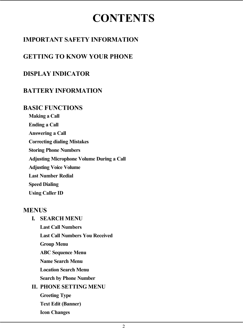    2 CONTENTS  IMPORTANT SAFETY INFORMATION  GETTING TO KNOW YOUR PHONE  DISPLAY INDICATOR  BATTERY INFORMATION  BASIC FUNCTIONS Making a Call Ending a Call Answering a Call Correcting dialing Mistakes Storing Phone Numbers Adjusting Microphone Volume During a Call Adjusting Voice Volume Last Number Redial Speed Dialing Using Caller ID  MENUS I. SEARCH MENU Last Call Numbers Last Call Numbers You Received Group Menu ABC Sequence Menu Name Search Menu Location Search Menu Search by Phone Number II. PHONE SETTING MENU Greeting Type Text Edit (Banner) Icon Changes 