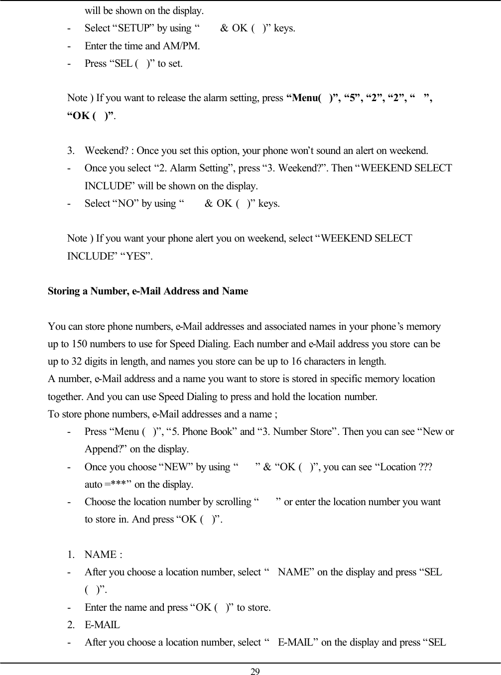   29 will be shown on the display. - Select “SETUP” by using “ &amp; OK ()” keys. - Enter the time and AM/PM.   - Press “SEL ()” to set.  Note ) If you want to release the alarm setting, press “Menu()”, “5”, “2”, “2”, “”, “OK ()”.  3. Weekend? : Once you set this option, your phone won’t sound an alert on weekend. - Once you select “2. Alarm Setting”, press “3. Weekend?”. Then “WEEKEND SELECT INCLUDE” will be shown on the display. - Select “NO” by using “ &amp; OK ()” keys.  Note ) If you want your phone alert you on weekend, select “WEEKEND SELECT INCLUDE” “YES”.   Storing a Number, e-Mail Address and Name  You can store phone numbers, e-Mail addresses and associated names in your phone’s memory up to 150 numbers to use for Speed Dialing. Each number and e-Mail address you store can be up to 32 digits in length, and names you store can be up to 16 characters in length.  A number, e-Mail address and a name you want to store is stored in specific memory location together. And you can use Speed Dialing to press and hold the location number.   To store phone numbers, e-Mail addresses and a name ; - Press “Menu ()”, “5. Phone Book” and “3. Number Store”. Then you can see “New or Append?” on the display. - Once you choose “NEW” by using “” &amp; “OK ()”, you can see “Location ??? auto =***” on the display. - Choose the location number by scrolling “” or enter the location number you want to store in. And press “OK ()”.  1. NAME : - After you choose a location number, select “NAME” on the display and press “SEL ()”. - Enter the name and press “OK ()” to store. 2. E-MAIL - After you choose a location number, select “E-MAIL” on the display and press “SEL 