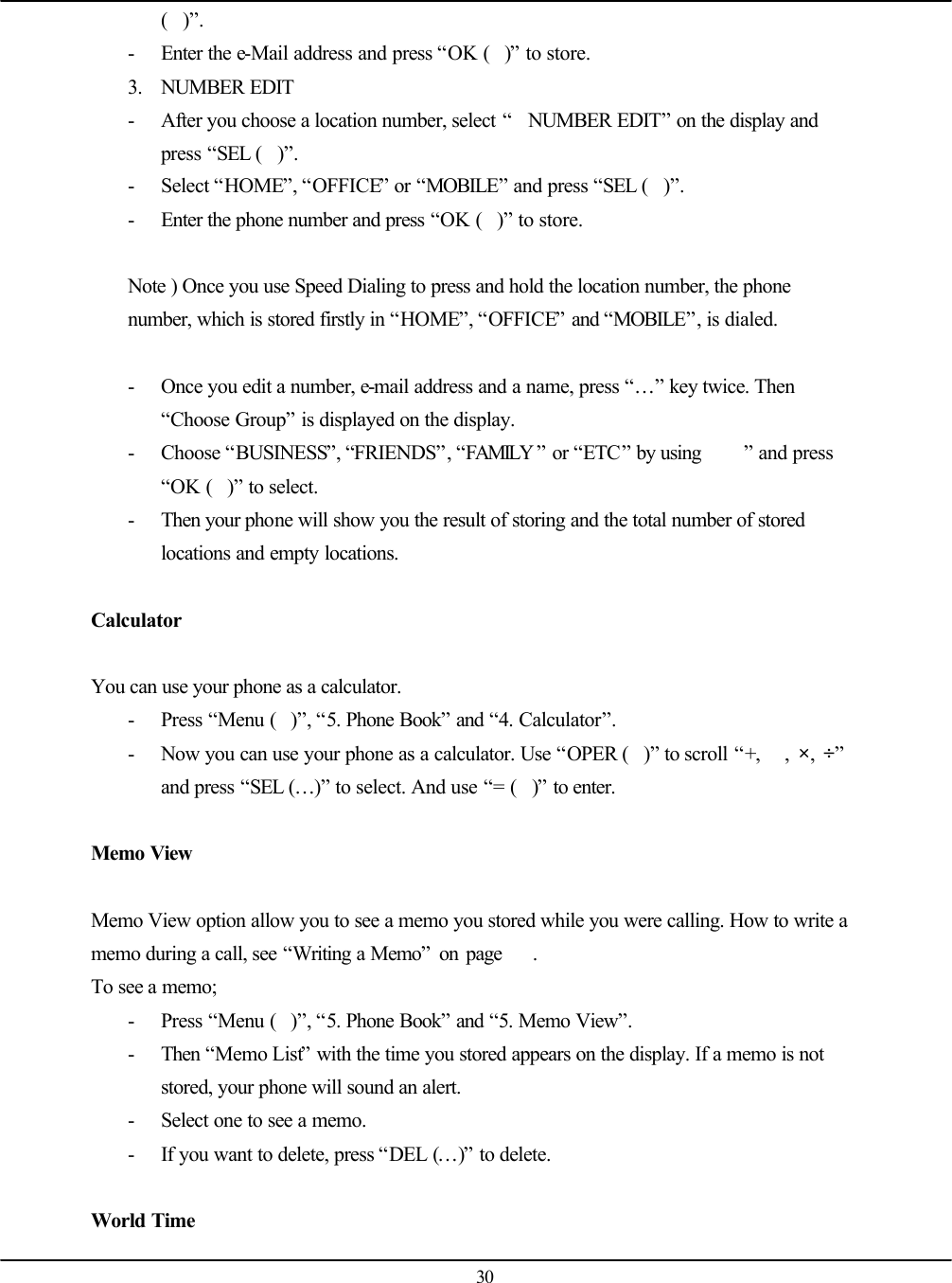   30 ()”. - Enter the e-Mail address and press “OK ()” to store. 3. NUMBER EDIT - After you choose a location number, select “NUMBER EDIT” on the display and press “SEL ()”. - Select “HOME”, “OFFICE” or “MOBILE” and press “SEL ()”. - Enter the phone number and press “OK ()” to store.  Note ) Once you use Speed Dialing to press and hold the location number, the phone number, which is stored firstly in “HOME”, “OFFICE” and “MOBILE”, is dialed.  - Once you edit a number, e-mail address and a name, press “…” key twice. Then “Choose Group” is displayed on the display. - Choose “BUSINESS”, “FRIENDS”, “FAMILY ” or “ETC” by using  ” and press “OK ()” to select. - Then your phone will show you the result of storing and the total number of stored locations and empty locations.  Calculator  You can use your phone as a calculator. - Press “Menu ()”, “5. Phone Book” and “4. Calculator”. - Now you can use your phone as a calculator. Use “OPER ()” to scroll “+,  ,  ×,  ÷” and press “SEL (…)” to select. And use “= ()” to enter.  Memo View  Memo View option allow you to see a memo you stored while you were calling. How to write a memo during a call, see “Writing a Memo” on page    . To see a memo; - Press “Menu ()”, “5. Phone Book” and “5. Memo View”. - Then “Memo List” with the time you stored appears on the display. If a memo is not stored, your phone will sound an alert. - Select one to see a memo. - If you want to delete, press “DEL (…)” to delete.  World Time 