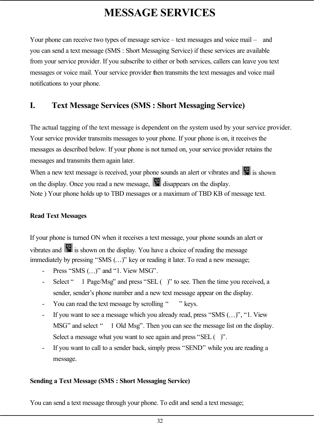   32 MESSAGE SERVICES  Your phone can receive two types of message service – text messages and voice mail –  and you can send a text message (SMS : Short Messaging Service) if these services are available from your service provider. If you subscribe to either or both services, callers can leave you text messages or voice mail. Your service provider then transmits the text messages and voice mail notifications to your phone.  I. Text Message Services (SMS : Short Messaging Service)  The actual tagging of the text message is dependent on the system used by your service provider. Your service provider transmits messages to your phone. If your phone is on, it receives the messages as described below. If your phone is not turned on, your service provider retains the messages and transmits them again later. When a new text message is received, your phone sounds an alert or vibrates and   is shown on the display. Once you read a new message,   disappears on the display. Note ) Your phone holds up to TBD messages or a maximum of TBD KB of message text.  Read Text Messages  If your phone is turned ON when it receives a text message, your phone sounds an alert or vibrates and   is shown on the display. You have a choice of reading the message immediately by pressing “SMS (…)” key or reading it later. To read a new message; - Press “SMS (…)” and “1. View MSG”. - Select “ 1 Page/Msg” and press “SEL ()” to see. Then the time you received, a sender, sender’s phone number and a new text message appear on the display. - You can read the text message by scrolling “” keys. - If you want to see a message which you already read, press “SMS (…)”, “1. View MSG” and select “ 1 Old Msg”. Then you can see the message list on the display. Select a message what you want to see again and press “SEL ()”. - If you want to call to a sender back, simply press “SEND” while you are reading a message.  Sending a Text Message (SMS : Short Messaging Service)  You can send a text message through your phone. To edit and send a text message; 