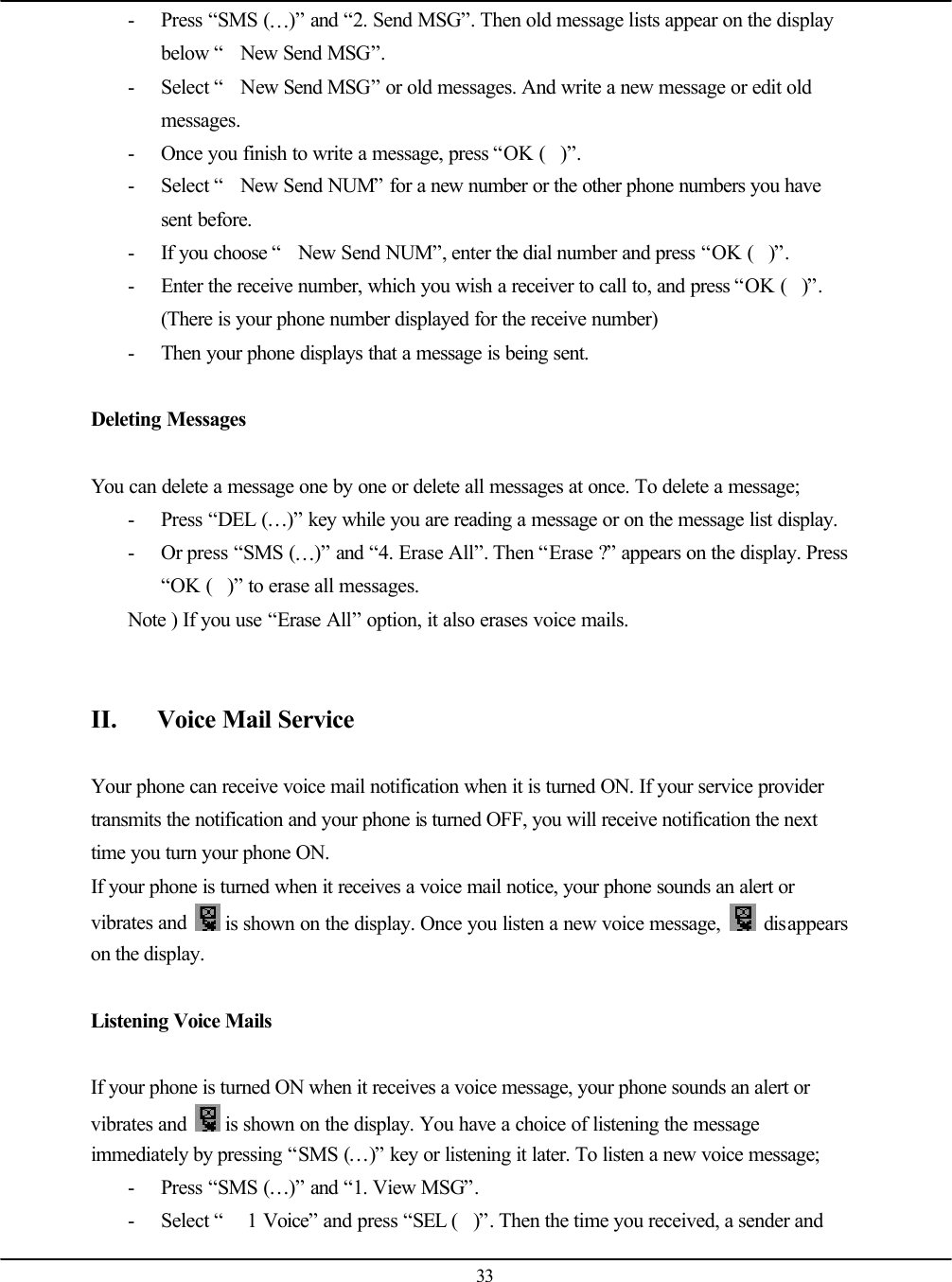  33 - Press “SMS (…)” and “2. Send MSG”. Then old message lists appear on the display below “New Send MSG”. - Select “New Send MSG” or old messages. And write a new message or edit old messages. - Once you finish to write a message, press “OK ()”. - Select “New Send NUM” for a new number or the other phone numbers you have sent before. - If you choose “New Send NUM”, enter the dial number and press “OK ()”. - Enter the receive number, which you wish a receiver to call to, and press “OK ()”. (There is your phone number displayed for the receive number) - Then your phone displays that a message is being sent.  Deleting Messages  You can delete a message one by one or delete all messages at once. To delete a message; - Press “DEL (…)” key while you are reading a message or on the message list display. - Or press “SMS (…)” and “4. Erase All”. Then “Erase ?” appears on the display. Press “OK ()” to erase all messages. Note ) If you use “Erase All” option, it also erases voice mails.   II. Voice Mail Service  Your phone can receive voice mail notification when it is turned ON. If your service provider transmits the notification and your phone is turned OFF, you will receive notification the next time you turn your phone ON. If your phone is turned when it receives a voice mail notice, your phone sounds an alert or vibrates and   is shown on the display. Once you listen a new voice message,   disappears on the display.  Listening Voice Mails  If your phone is turned ON when it receives a voice message, your phone sounds an alert or vibrates and   is shown on the display. You have a choice of listening the message immediately by pressing “SMS (…)” key or listening it later. To listen a new voice message; - Press “SMS (…)” and “1. View MSG”. - Select “ 1 Voice” and press “SEL ()”. Then the time you received, a sender and 