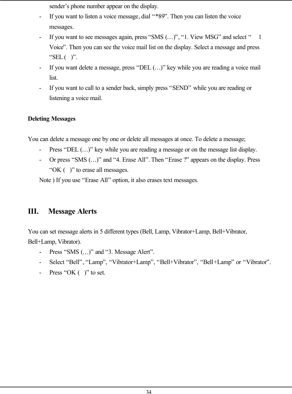  34 sender’s phone number appear on the display. - If you want to listen a voice message, dial “*89”. Then you can listen the voice messages. - If you want to see messages again, press “SMS (…)”, “1. View MSG” and select “ 1 Voice”. Then you can see the voice mail list on the display. Select a message and press “SEL ()”. - If you want delete a message, press “DEL (…)” key while you are reading a voice mail list. - If you want to call to a sender back, simply press “SEND” while you are reading or listening a voice mail.  Deleting Messages  You can delete a message one by one or delete all messages at once. To delete a message; - Press “DEL (…)” key while you are reading a message or on the message list display. - Or press “SMS (…)” and “4. Erase All”. Then “Erase ?” appears on the display. Press “OK ()” to erase all messages. Note ) If you use “Erase All” option, it also erases text messages.   III. Message Alerts  You can set message alerts in 5 different types (Bell, Lamp, Vibrator+Lamp, Bell+Vibrator, Bell+Lamp, Vibrator). - Press “SMS (…)” and “3. Message Alert”. - Select “Bell”, “Lamp”, “Vibrator+Lamp”, “Bell+Vibrator”, “Bell+Lamp” or “Vibrator”. - Press “OK ()” to set.    