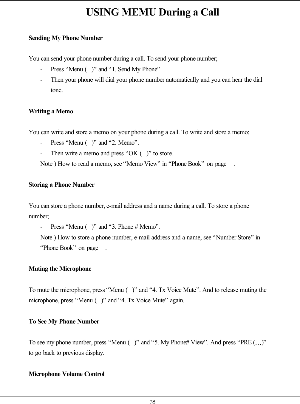  35 USING MEMU During a Call  Sending My Phone Number  You can send your phone number during a call. To send your phone number; - Press “Menu ()” and “1. Send My Phone”. - Then your phone will dial your phone number automatically and you can hear the dial tone.  Writing a Memo  You can write and store a memo on your phone during a call. To write and store a memo; - Press “Menu ()” and “2. Memo”. - Then write a memo and press “OK ()” to store. Note ) How to read a memo, see “Memo View” in “Phone Book” on page   .  Storing a Phone Number  You can store a phone number, e-mail address and a name during a call. To store a phone number; - Press “Menu ()” and “3. Phone # Memo”. Note ) How to store a phone number, e-mail address and a name, see “Number Store” in “Phone Book” on page   .  Muting the Microphone  To mute the microphone, press “Menu ()” and “4. Tx Voice Mute”. And to release muting the microphone, press “Menu ()” and “4. Tx Voice Mute” again.  To See My Phone Number  To see my phone number, press “Menu ()” and “5. My Phone# View”. And press “PRE (…)” to go back to previous display.  Microphone Volume Control  