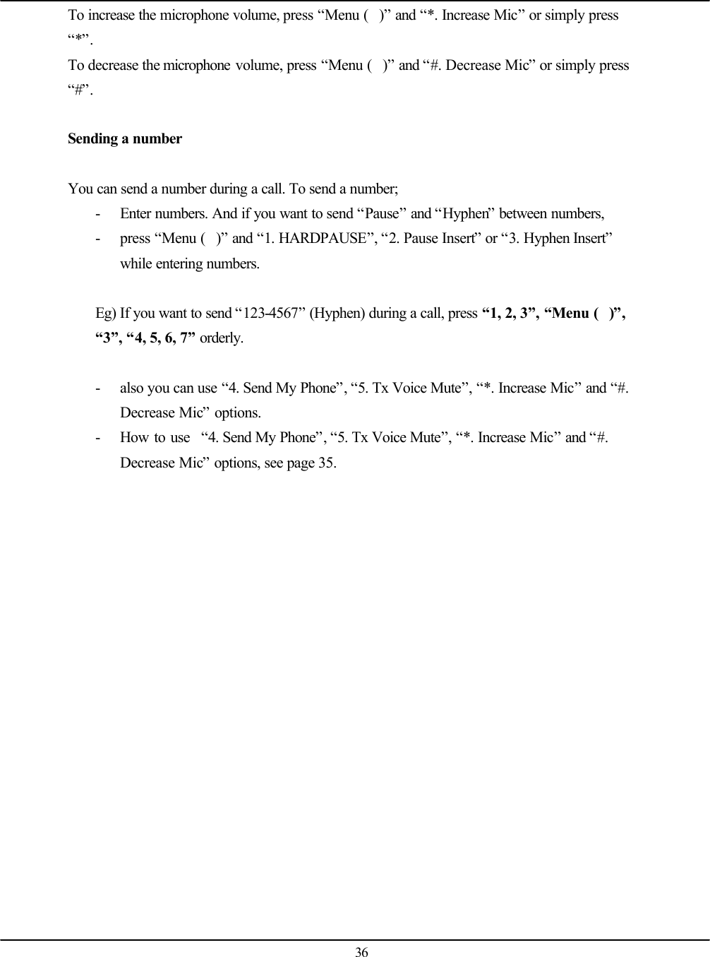   36 To increase the microphone volume, press “Menu ()” and “*. Increase Mic” or simply press “*”. To decrease the microphone volume, press “Menu ()” and “#. Decrease Mic” or simply press “#”.  Sending a number  You can send a number during a call. To send a number; - Enter numbers. And if you want to send “Pause” and “Hyphen” between numbers, - press “Menu ()” and “1. HARDPAUSE”, “2. Pause Insert” or “3. Hyphen Insert” while entering numbers.  Eg) If you want to send “123-4567” (Hyphen) during a call, press “1, 2, 3”, “Menu ()”, “3”, “4, 5, 6, 7” orderly.  - also you can use “4. Send My Phone”, “5. Tx Voice Mute”, “*. Increase Mic” and “#. Decrease Mic” options. - How to use  “4. Send My Phone”, “5. Tx Voice Mute”, “*. Increase Mic” and “#. Decrease Mic” options, see page 35.     