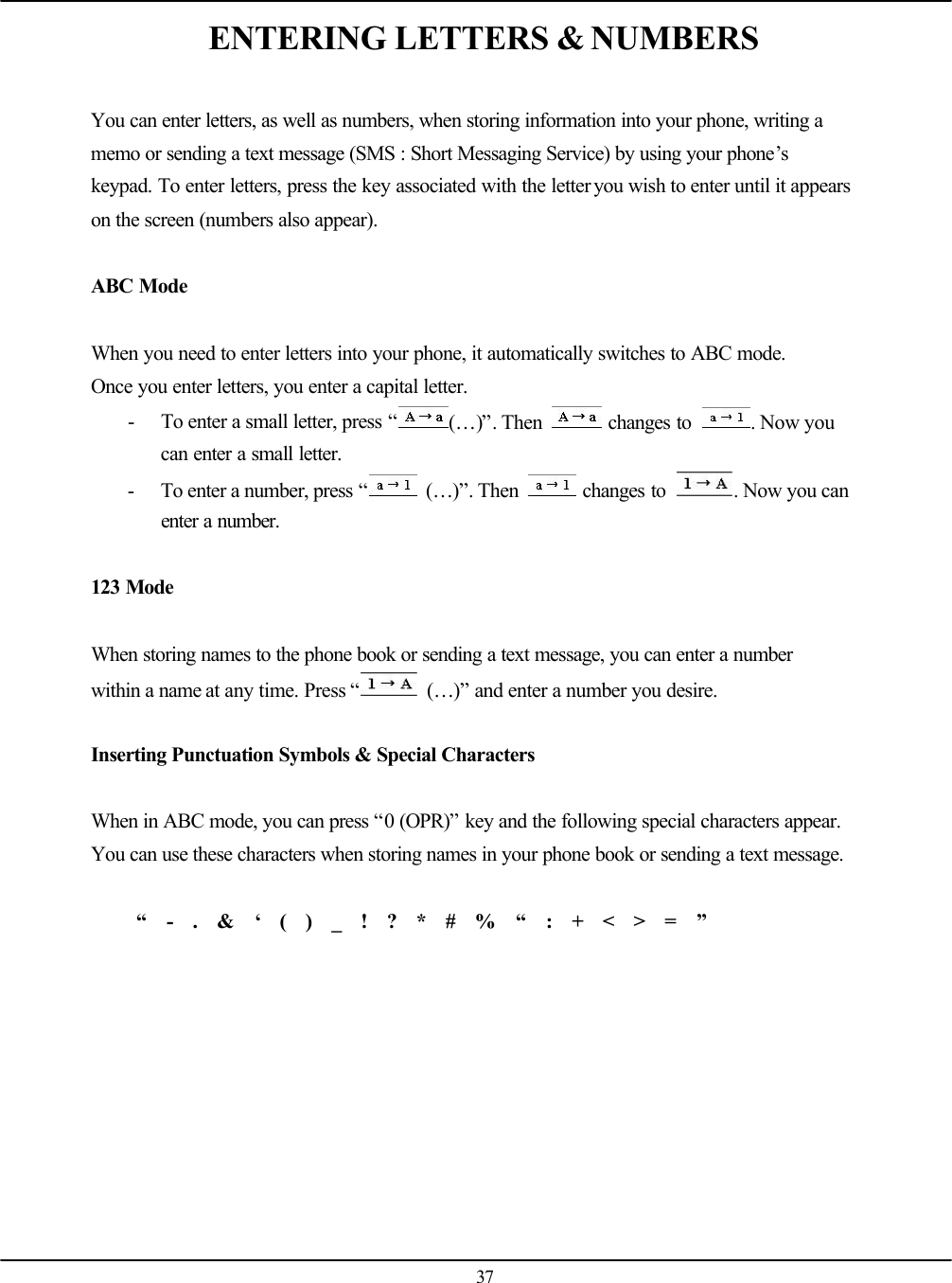   37 ENTERING LETTERS &amp; NUMBERS  You can enter letters, as well as numbers, when storing information into your phone, writing a memo or sending a text message (SMS : Short Messaging Service) by using your phone’s keypad. To enter letters, press the key associated with the letter you wish to enter until it appears on the screen (numbers also appear).  ABC Mode  When you need to enter letters into your phone, it automatically switches to ABC mode. Once you enter letters, you enter a capital letter. - To enter a small letter, press “(…)”. Then   changes to  . Now you can enter a small letter. - To enter a number, press “ (…)”. Then   changes to  . Now you can enter a number.  123 Mode  When storing names to the phone book or sending a text message, you can enter a number within a name at any time. Press “ (…)” and enter a number you desire.  Inserting Punctuation Symbols &amp; Special Characters  When in ABC mode, you can press “0 (OPR)” key and the following special characters appear. You can use these characters when storing names in your phone book or sending a text message.  “  -  .  &amp;  ‘  (  )  _  !  ?  *  #  %  “  :  +  &lt;  &gt;  =  ”   
