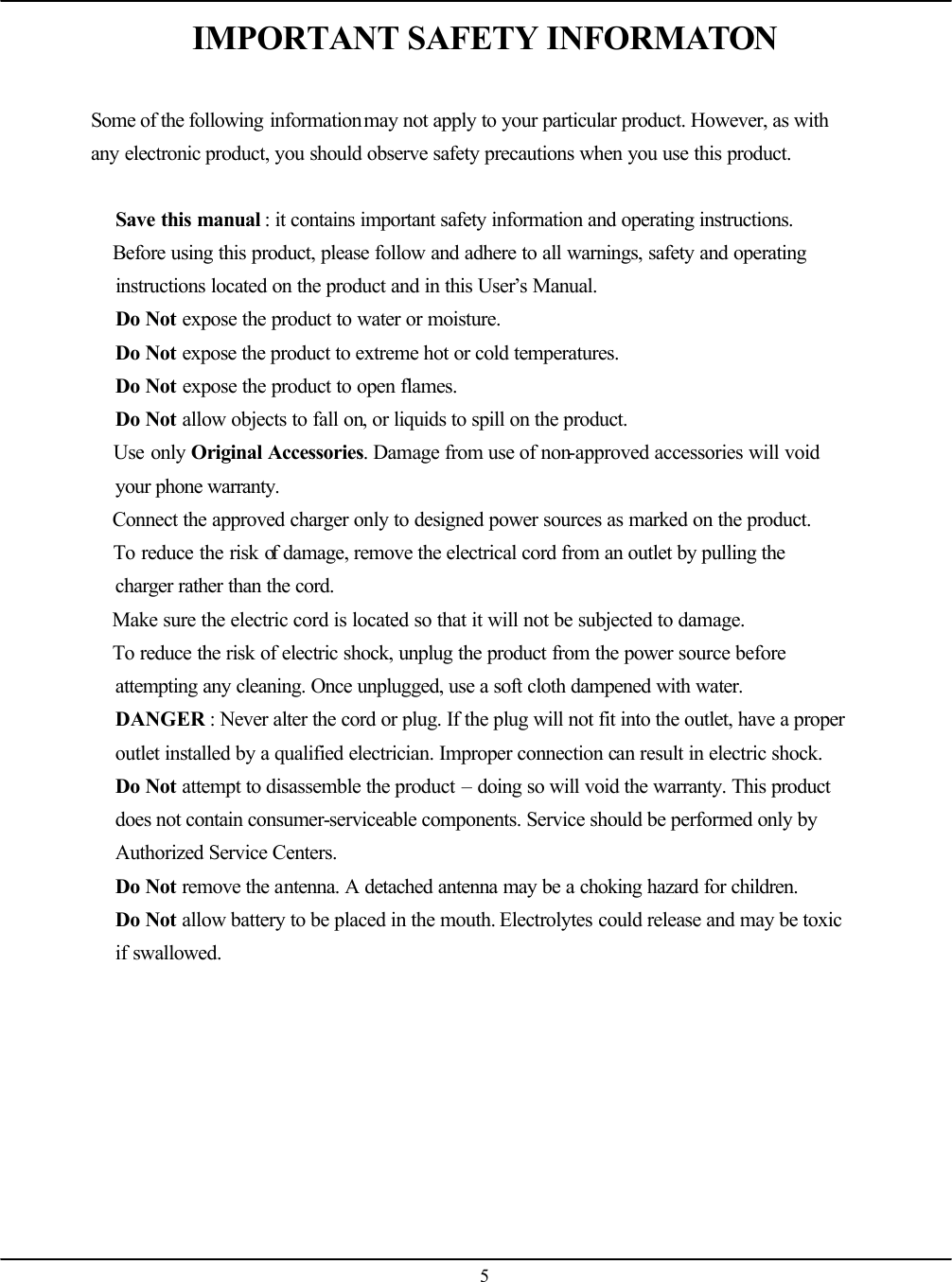    5IMPORTANT SAFETY INFORMATON  Some of the following information may not apply to your particular product. However, as with any electronic product, you should observe safety precautions when you use this product.   Save this manual : it contains important safety information and operating instructions.  Before using this product, please follow and adhere to all warnings, safety and operating instructions located on the product and in this User’s Manual.  Do Not expose the product to water or moisture.  Do Not expose the product to extreme hot or cold temperatures.  Do Not expose the product to open flames.  Do Not allow objects to fall on, or liquids to spill on the product.  Use only Original Accessories. Damage from use of non-approved accessories will void your phone warranty.  Connect the approved charger only to designed power sources as marked on the product.  To reduce the risk of damage, remove the electrical cord from an outlet by pulling the charger rather than the cord.  Make sure the electric cord is located so that it will not be subjected to damage.  To reduce the risk of electric shock, unplug the product from the power source before attempting any cleaning. Once unplugged, use a soft cloth dampened with water.  DANGER : Never alter the cord or plug. If the plug will not fit into the outlet, have a proper outlet installed by a qualified electrician. Improper connection can result in electric shock.  Do Not attempt to disassemble the product – doing so will void the warranty. This product does not contain consumer-serviceable components. Service should be performed only by Authorized Service Centers.  Do Not remove the antenna. A detached antenna may be a choking hazard for children.  Do Not allow battery to be placed in the mouth. Electrolytes could release and may be toxic if swallowed.    