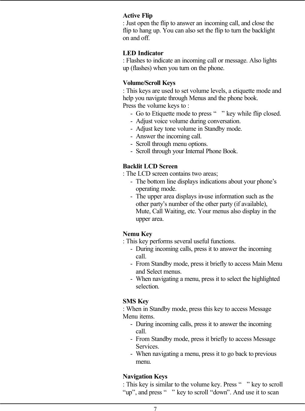    7  Active Flip : Just open the flip to answer an incoming call, and close the flip to hang up. You can also set the flip to turn the backlight on and off.  LED Indicator   : Flashes to indicate an incoming call or message. Also lights up (flashes) when you turn on the phone.  Volume/Scroll Keys  : This keys are used to set volume levels, a etiquette mode and help you navigate through Menus and the phone book. Press the volume keys to : - Go to Etiquette mode to press “” key while flip closed. - Adjust voice volume during conversation. - Adjust key tone volume in Standby mode. - Answer the incoming call. - Scroll through menu options. - Scroll through your Internal Phone Book.  Backlit LCD Screen   : The LCD screen contains two areas; - The bottom line displays indications about your phone’s operating mode. - The upper area displays in-use information such as the other party’s number of the other party (if available), Mute, Call Waiting, etc. Your menus also display in the upper area.  Nemu Key   : This key performs several useful functions. - During incoming calls, press it to answer the incoming call. - From Standby mode, press it briefly to access Main Menu and Select menus. - When navigating a menu, press it to select the highlighted selection.  SMS Key   : When in Standby mode, press this key to access Message Menu items. - During incoming calls, press it to answer the incoming call. - From Standby mode, press it briefly to access Message Services. - When navigating a menu, press it to go back to previous menu.  Navigation Keys   : This key is similar to the volume key. Press “” key to scroll “up”, and press “” key to scroll “down”. And use it to scan 