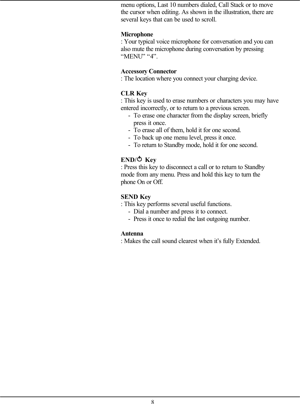    8menu options, Last 10 numbers dialed, Call Stack or to move the cursor when editing. As shown in the illustration, there are several keys that can be used to scroll.  Microphone  : Your typical voice microphone for conversation and you can also mute the microphone during conversation by pressing “MENU” “4”.  Accessory Connector  : The location where you connect your charging device.  CLR Key   : This key is used to erase numbers or characters you may have entered incorrectly, or to return to a previous screen. - To erase one character from the display screen, briefly press it once. - To erase all of them, hold it for one second. - To back up one menu level, press it once. - To return to Standby mode, hold it for one second.  END/  Key   : Press this key to disconnect a call or to return to Standby mode from any menu. Press and hold this key to turn the phone On or Off.  SEND Key   : This key performs several useful functions. - Dial a number and press it to connect. - Press it once to redial the last outgoing number.  Antenna  : Makes the call sound clearest when it’s fully Extended.   