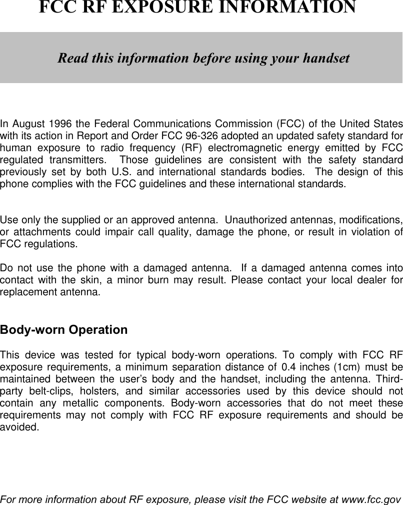        FCC RF EXPOSURE INFORMATION         In August 1996 the Federal Communications Commission (FCC) of the United States with its action in Report and Order FCC 96-326 adopted an updated safety standard for human exposure to radio frequency (RF) electromagnetic energy emitted by FCC regulated transmitters.  Those guidelines are consistent with the safety standard previously set by both U.S. and international standards bodies.  The design of this phone complies with the FCC guidelines and these international standards.   Use only the supplied or an approved antenna.  Unauthorized antennas, modifications, or attachments could impair call quality, damage the phone, or result in violation of FCC regulations.  Do not use the phone with a damaged antenna.  If a damaged antenna comes into contact with the skin, a minor burn may result. Please contact your local dealer for replacement antenna.   Body-worn Operation  This device was tested for typical body-worn operations. To comply with FCC RF exposure requirements, a minimum separation distance of 0.4 inches (1cm) must be maintained between the user’s  body and the handset, including the antenna.  Third-party belt-clips,  holsters, and similar accessories used by this device should not contain any metallic components. Body-worn accessories that do not meet these requirements may not comply with FCC RF exposure requirements and should be avoided.      For more information about RF exposure, please visit the FCC website at www.fcc.gov   Read this information before using your handset 