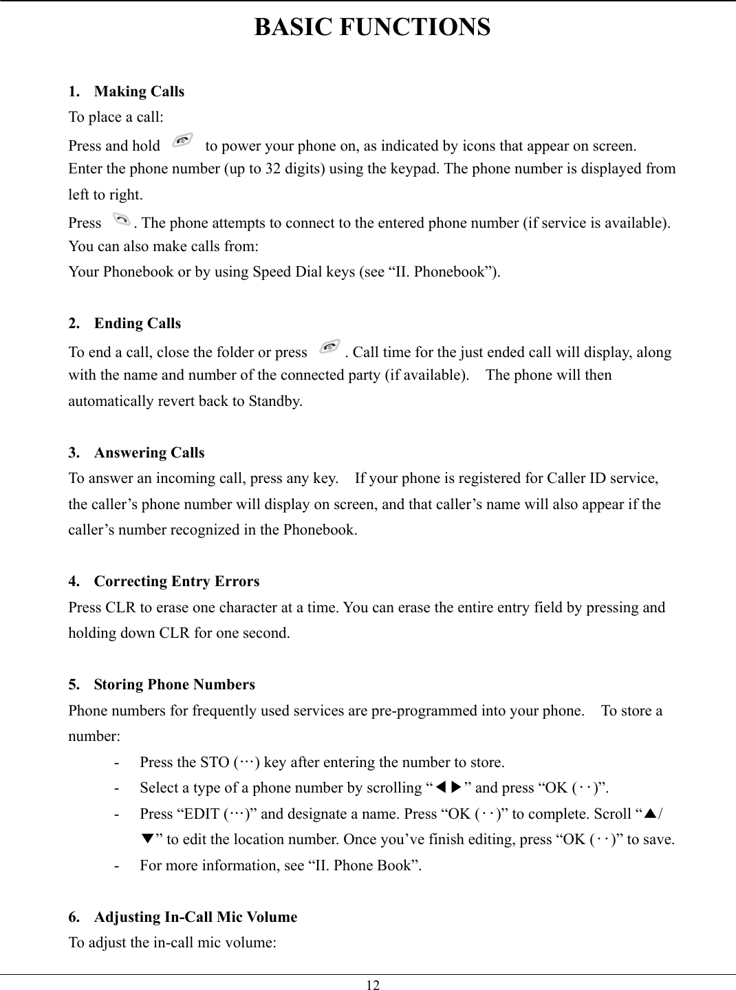   12BASIC FUNCTIONS  1. Making Calls To place a call: Press and hold    to power your phone on, as indicated by icons that appear on screen. Enter the phone number (up to 32 digits) using the keypad. The phone number is displayed from left to right. Press  . The phone attempts to connect to the entered phone number (if service is available). You can also make calls from: Your Phonebook or by using Speed Dial keys (see “II. Phonebook”).  2. Ending Calls To end a call, close the folder or press  . Call time for the just ended call will display, along with the name and number of the connected party (if available).    The phone will then automatically revert back to Standby.  3. Answering Calls To answer an incoming call, press any key.    If your phone is registered for Caller ID service, the caller’s phone number will display on screen, and that caller’s name will also appear if the caller’s number recognized in the Phonebook.  4.  Correcting Entry Errors Press CLR to erase one character at a time. You can erase the entire entry field by pressing and holding down CLR for one second.  5.  Storing Phone Numbers Phone numbers for frequently used services are pre-programmed into your phone.    To store a number: -  Press the STO (…) key after entering the number to store. -  Select a type of a phone number by scrolling “◀▶” and press “OK (‥)”. -  Press “EDIT (…)” and designate a name. Press “OK (‥)” to complete. Scroll “▲/▼” to edit the location number. Once you’ve finish editing, press “OK (‥)” to save. -  For more information, see “II. Phone Book”.  6.  Adjusting In-Call Mic Volume To adjust the in-call mic volume:   