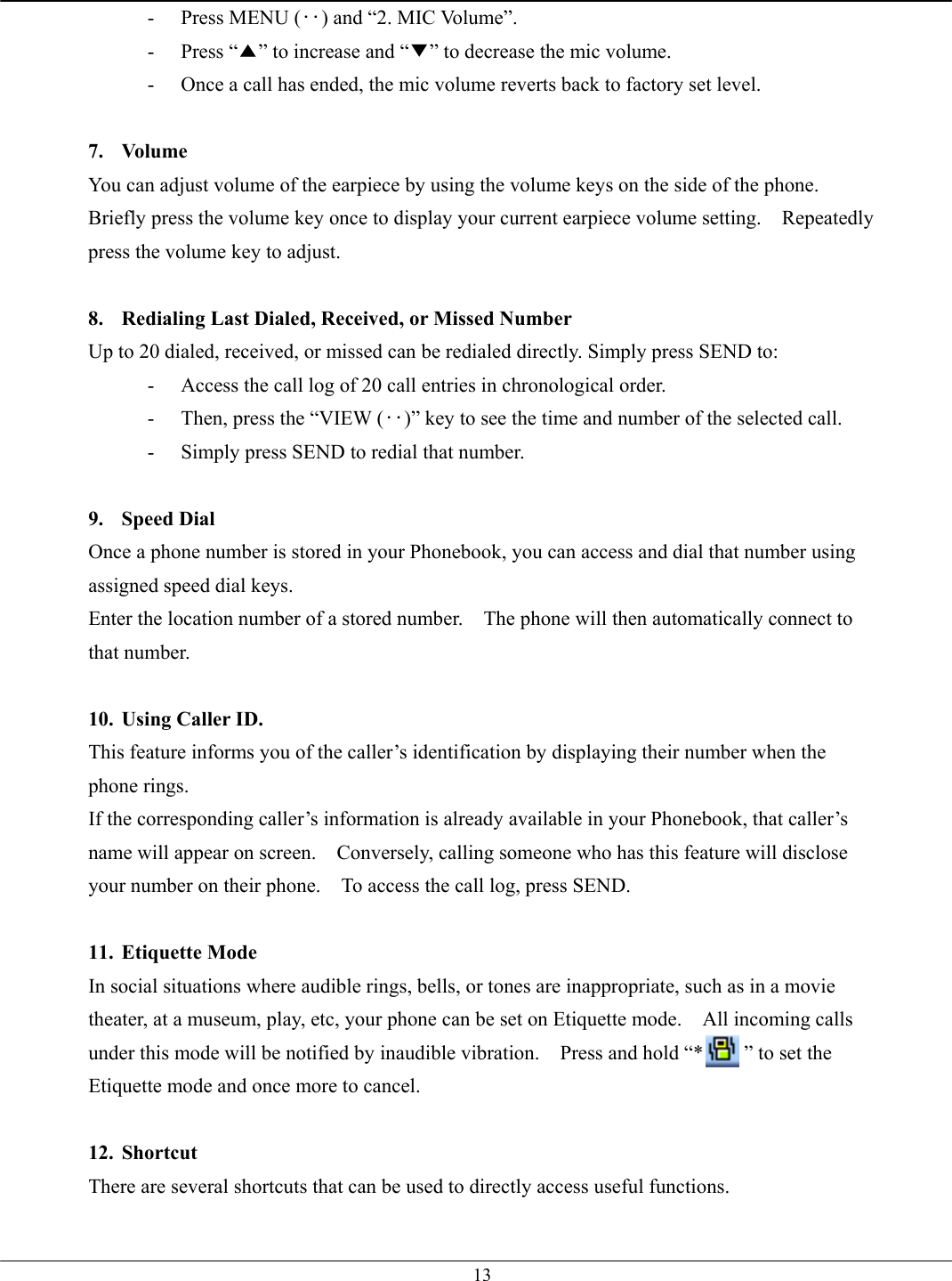   13-  Press MENU (‥) and “2. MIC Volume”. - Press “▲” to increase and “▼” to decrease the mic volume. -  Once a call has ended, the mic volume reverts back to factory set level.  7. Volume You can adjust volume of the earpiece by using the volume keys on the side of the phone.   Briefly press the volume key once to display your current earpiece volume setting.    Repeatedly press the volume key to adjust.  8.  Redialing Last Dialed, Received, or Missed Number Up to 20 dialed, received, or missed can be redialed directly. Simply press SEND to: -  Access the call log of 20 call entries in chronological order. -  Then, press the “VIEW (‥)” key to see the time and number of the selected call. -  Simply press SEND to redial that number.  9. Speed Dial Once a phone number is stored in your Phonebook, you can access and dial that number using assigned speed dial keys. Enter the location number of a stored number.    The phone will then automatically connect to that number.  10.  Using Caller ID. This feature informs you of the caller’s identification by displaying their number when the phone rings. If the corresponding caller’s information is already available in your Phonebook, that caller’s name will appear on screen.    Conversely, calling someone who has this feature will disclose your number on their phone.    To access the call log, press SEND.  11. Etiquette Mode In social situations where audible rings, bells, or tones are inappropriate, such as in a movie theater, at a museum, play, etc, your phone can be set on Etiquette mode.    All incoming calls under this mode will be notified by inaudible vibration.    Press and hold “*        ” to set the Etiquette mode and once more to cancel.  12. Shortcut There are several shortcuts that can be used to directly access useful functions. 