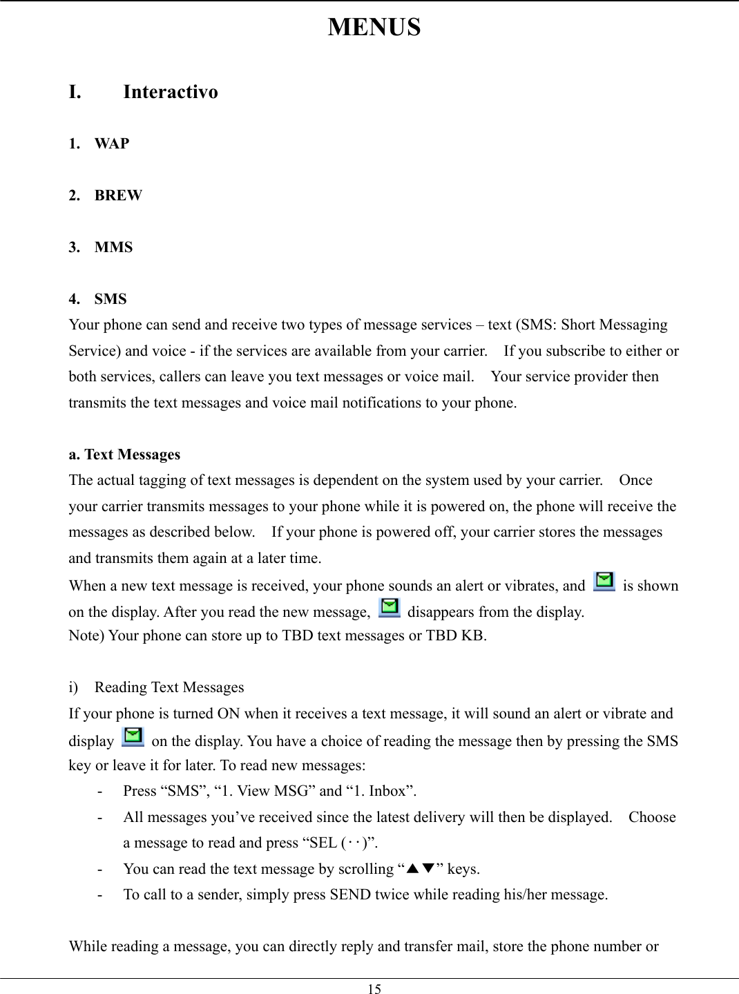   15MENUS  I. Interactivo  1. WAP  2. BREW  3. MMS  4. SMS Your phone can send and receive two types of message services – text (SMS: Short Messaging Service) and voice - if the services are available from your carrier.    If you subscribe to either or both services, callers can leave you text messages or voice mail.    Your service provider then transmits the text messages and voice mail notifications to your phone.  a. Text Messages The actual tagging of text messages is dependent on the system used by your carrier.    Once your carrier transmits messages to your phone while it is powered on, the phone will receive the messages as described below.    If your phone is powered off, your carrier stores the messages and transmits them again at a later time. When a new text message is received, your phone sounds an alert or vibrates, and   is shown on the display. After you read the new message,   disappears from the display. Note) Your phone can store up to TBD text messages or TBD KB.  i) Reading Text Messages If your phone is turned ON when it receives a text message, it will sound an alert or vibrate and display    on the display. You have a choice of reading the message then by pressing the SMS key or leave it for later. To read new messages: -  Press “SMS”, “1. View MSG” and “1. Inbox”. -  All messages you’ve received since the latest delivery will then be displayed.    Choose a message to read and press “SEL (‥)”. -  You can read the text message by scrolling “▲▼” keys. -  To call to a sender, simply press SEND twice while reading his/her message.  While reading a message, you can directly reply and transfer mail, store the phone number or 