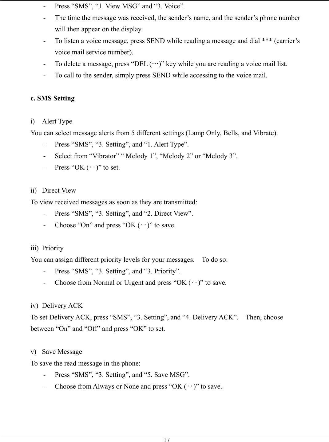   17-  Press “SMS”, “1. View MSG” and “3. Voice”. -  The time the message was received, the sender’s name, and the sender’s phone number will then appear on the display. -  To listen a voice message, press SEND while reading a message and dial *** (carrier’s voice mail service number).   -  To delete a message, press “DEL (…)” key while you are reading a voice mail list. -  To call to the sender, simply press SEND while accessing to the voice mail.  c. SMS Setting  i) Alert Type You can select message alerts from 5 different settings (Lamp Only, Bells, and Vibrate). -  Press “SMS”, “3. Setting”, and “1. Alert Type”. -  Select from “Vibrator” “ Melody 1”, “Melody 2” or “Melody 3”. -  Press “OK (‥)” to set.  ii) Direct View To view received messages as soon as they are transmitted: -  Press “SMS”, “3. Setting”, and “2. Direct View”. -  Choose “On” and press “OK (‥)” to save.  iii) Priority You can assign different priority levels for your messages.    To do so: -  Press “SMS”, “3. Setting”, and “3. Priority”. -  Choose from Normal or Urgent and press “OK (‥)” to save.  iv) Delivery ACK To set Delivery ACK, press “SMS”, “3. Setting”, and “4. Delivery ACK”.    Then, choose between “On” and “Off” and press “OK” to set.  v) Save Message To save the read message in the phone: -  Press “SMS”, “3. Setting”, and “5. Save MSG”. -  Choose from Always or None and press “OK (‥)” to save.  