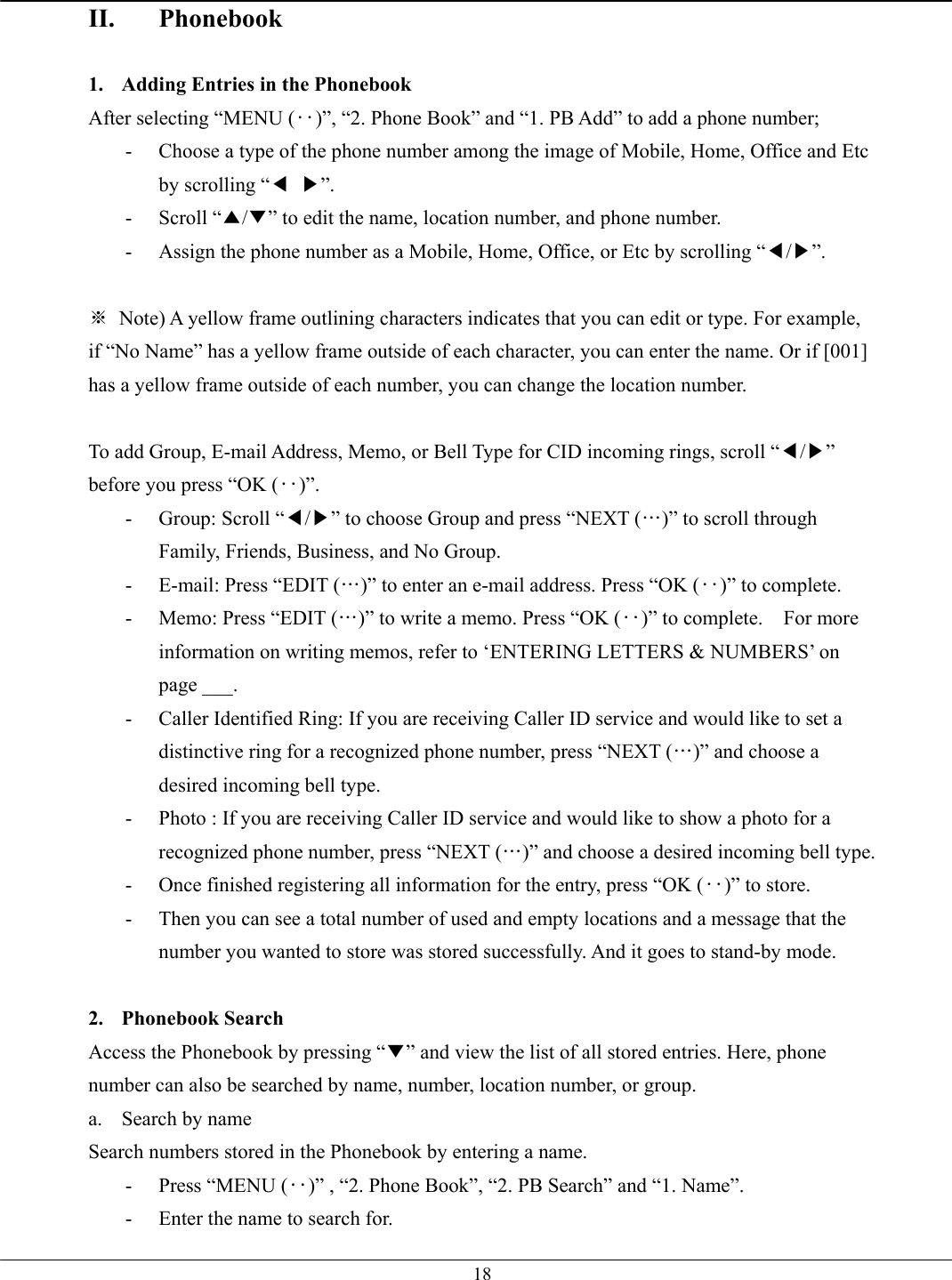   18II. Phonebook  1.  Adding Entries in the Phonebook After selecting “MENU (‥)”, “2. Phone Book” and “1. PB Add” to add a phone number; -  Choose a type of the phone number among the image of Mobile, Home, Office and Etc by scrolling “◀ ▶”. - Scroll “▲/▼” to edit the name, location number, and phone number.   -  Assign the phone number as a Mobile, Home, Office, or Etc by scrolling “◀/▶”.  ※  Note) A yellow frame outlining characters indicates that you can edit or type. For example, if “No Name” has a yellow frame outside of each character, you can enter the name. Or if [001] has a yellow frame outside of each number, you can change the location number.  To add Group, E-mail Address, Memo, or Bell Type for CID incoming rings, scroll “◀/▶” before you press “OK (‥)”. -  Group: Scroll “◀/▶” to choose Group and press “NEXT (…)” to scroll through Family, Friends, Business, and No Group. -  E-mail: Press “EDIT (…)” to enter an e-mail address. Press “OK (‥)” to complete. -  Memo: Press “EDIT (…)” to write a memo. Press “OK (‥)” to complete.    For more information on writing memos, refer to ‘ENTERING LETTERS &amp; NUMBERS’ on page ___. -  Caller Identified Ring: If you are receiving Caller ID service and would like to set a distinctive ring for a recognized phone number, press “NEXT (…)” and choose a desired incoming bell type. -  Photo : If you are receiving Caller ID service and would like to show a photo for a recognized phone number, press “NEXT (…)” and choose a desired incoming bell type. -  Once finished registering all information for the entry, press “OK (‥)” to store. -  Then you can see a total number of used and empty locations and a message that the number you wanted to store was stored successfully. And it goes to stand-by mode.  2. Phonebook Search Access the Phonebook by pressing “▼” and view the list of all stored entries. Here, phone number can also be searched by name, number, location number, or group. a. Search by name Search numbers stored in the Phonebook by entering a name. -  Press “MENU (‥)” , “2. Phone Book”, “2. PB Search” and “1. Name”. -  Enter the name to search for. 