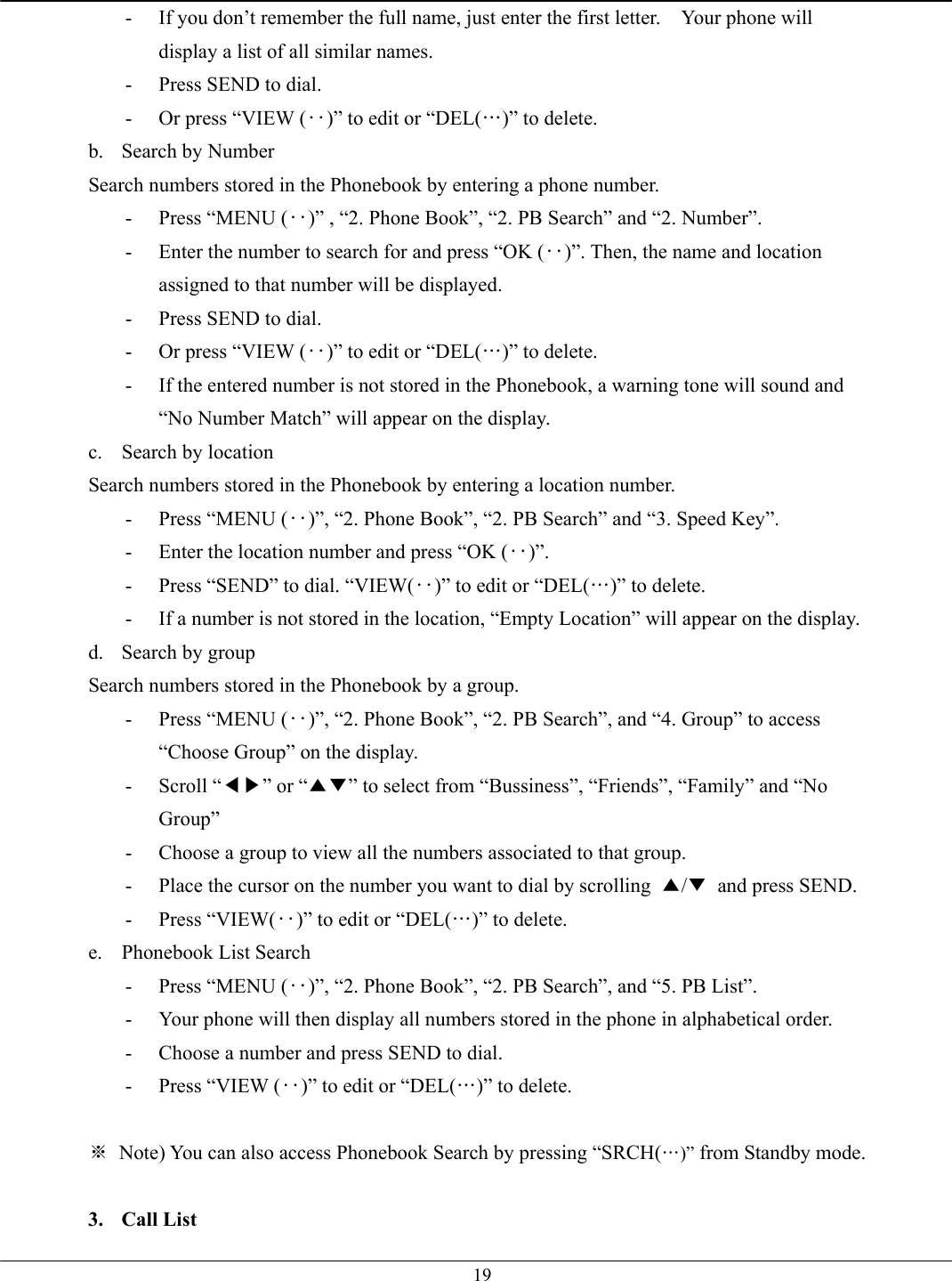   19-  If you don’t remember the full name, just enter the first letter.    Your phone will display a list of all similar names. -  Press SEND to dial. -  Or press “VIEW (‥)” to edit or “DEL(…)” to delete. b.  Search by Number Search numbers stored in the Phonebook by entering a phone number. -  Press “MENU (‥)” , “2. Phone Book”, “2. PB Search” and “2. Number”. -  Enter the number to search for and press “OK (‥)”. Then, the name and location assigned to that number will be displayed. -  Press SEND to dial. -  Or press “VIEW (‥)” to edit or “DEL(…)” to delete. -  If the entered number is not stored in the Phonebook, a warning tone will sound and “No Number Match” will appear on the display. c.  Search by location Search numbers stored in the Phonebook by entering a location number. -  Press “MENU (‥)”, “2. Phone Book”, “2. PB Search” and “3. Speed Key”. -  Enter the location number and press “OK (‥)”. -  Press “SEND” to dial. “VIEW(‥)” to edit or “DEL(…)” to delete. -  If a number is not stored in the location, “Empty Location” will appear on the display. d. Search by group Search numbers stored in the Phonebook by a group. -  Press “MENU (‥)”, “2. Phone Book”, “2. PB Search”, and “4. Group” to access “Choose Group” on the display. - Scroll “◀▶” or “▲▼” to select from “Bussiness”, “Friends”, “Family” and “No Group” -  Choose a group to view all the numbers associated to that group. -  Place the cursor on the number you want to dial by scrolling  ▲/▼  and press SEND. - Press “VIEW(‥)” to edit or “DEL(…)” to delete. e.  Phonebook List Search -  Press “MENU (‥)”, “2. Phone Book”, “2. PB Search”, and “5. PB List”. -  Your phone will then display all numbers stored in the phone in alphabetical order. -  Choose a number and press SEND to dial. -  Press “VIEW (‥)” to edit or “DEL(…)” to delete.  ※  Note) You can also access Phonebook Search by pressing “SRCH(…)” from Standby mode.  3. Call List 