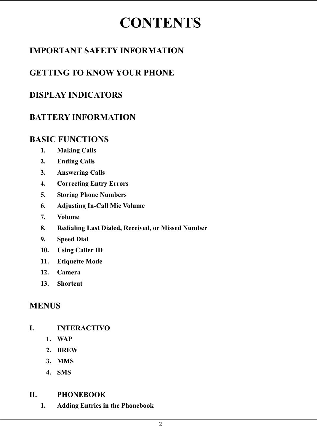   2 CONTENTS  IMPORTANT SAFETY INFORMATION  GETTING TO KNOW YOUR PHONE  DISPLAY INDICATORS  BATTERY INFORMATION  BASIC FUNCTIONS 1. Making Calls 2. Ending Calls 3. Answering Calls 4.  Correcting Entry Errors 5.  Storing Phone Numbers 6.  Adjusting In-Call Mic Volume 7. Volume 8.  Redialing Last Dialed, Received, or Missed Number 9. Speed Dial 10.  Using Caller ID 11. Etiquette Mode 12. Camera 13. Shortcut  MENUS  I. INTERACTIVO 1. WAP 2. BREW 3. MMS 4. SMS  II. PHONEBOOK 1.  Adding Entries in the Phonebook 