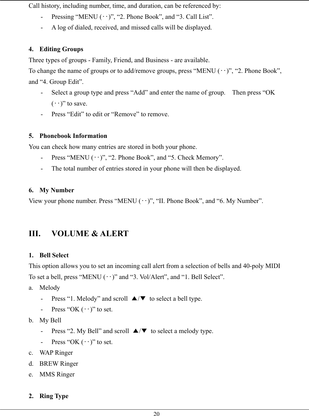   20Call history, including number, time, and duration, can be referenced by: -  Pressing “MENU (‥)”, “2. Phone Book”, and “3. Call List”. -  A log of dialed, received, and missed calls will be displayed.  4. Editing Groups Three types of groups - Family, Friend, and Business - are available.   To change the name of groups or to add/remove groups, press “MENU (‥)”, “2. Phone Book”, and “4. Group Edit”. -  Select a group type and press “Add” and enter the name of group.    Then press “OK (‥)” to save. -  Press “Edit” to edit or “Remove” to remove.  5. Phonebook Information You can check how many entries are stored in both your phone.   -  Press “MENU (‥)”, “2. Phone Book”, and “5. Check Memory”. -  The total number of entries stored in your phone will then be displayed.  6. My Number View your phone number. Press “MENU (‥)”, “II. Phone Book”, and “6. My Number”.   III. VOLUME &amp; ALERT  1. Bell Select This option allows you to set an incoming call alert from a selection of bells and 40-poly MIDI To set a bell, press “MENU (‥)” and “3. Vol/Alert”, and “1. Bell Select”.   a. Melody -  Press “1. Melody” and scroll  ▲/▼  to select a bell type.   -  Press “OK (‥)” to set. b. My Bell -  Press “2. My Bell” and scroll  ▲/▼  to select a melody type.   -  Press “OK (‥)” to set. c. WAP Ringer d. BREW Ringer e. MMS Ringer  2. Ring Type 