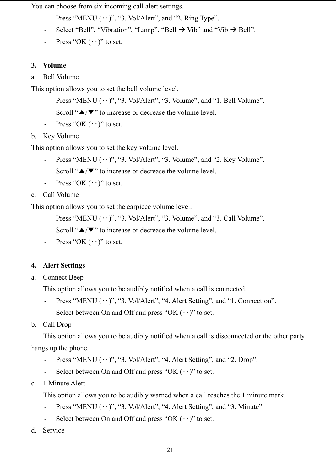   21You can choose from six incoming call alert settings. -  Press “MENU (‥)”, “3. Vol/Alert”, and “2. Ring Type”. -  Select “Bell”, “Vibration”, “Lamp”, “Bell Æ Vib” and “Vib Æ Bell”. -  Press “OK (‥)” to set.  3. Volume a. Bell Volume This option allows you to set the bell volume level. -  Press “MENU (‥)”, “3. Vol/Alert”, “3. Volume”, and “1. Bell Volume”. - Scroll “▲/▼” to increase or decrease the volume level. -  Press “OK (‥)” to set. b. Key Volume This option allows you to set the key volume level. -  Press “MENU (‥)”, “3. Vol/Alert”, “3. Volume”, and “2. Key Volume”. - Scroll “▲/▼” to increase or decrease the volume level. -  Press “OK (‥)” to set. c. Call Volume This option allows you to set the earpiece volume level. -  Press “MENU (‥)”, “3. Vol/Alert”, “3. Volume”, and “3. Call Volume”. - Scroll “▲/▼” to increase or decrease the volume level. -  Press “OK (‥)” to set.  4. Alert Settings a. Connect Beep This option allows you to be audibly notified when a call is connected. -  Press “MENU (‥)”, “3. Vol/Alert”, “4. Alert Setting”, and “1. Connection”. -  Select between On and Off and press “OK (‥)” to set. b. Call Drop This option allows you to be audibly notified when a call is disconnected or the other party hangs up the phone. -  Press “MENU (‥)”, “3. Vol/Alert”, “4. Alert Setting”, and “2. Drop”. -  Select between On and Off and press “OK (‥)” to set. c. 1 Minute Alert This option allows you to be audibly warned when a call reaches the 1 minute mark. -  Press “MENU (‥)”, “3. Vol/Alert”, “4. Alert Setting”, and “3. Minute”. -  Select between On and Off and press “OK (‥)” to set. d. Service 