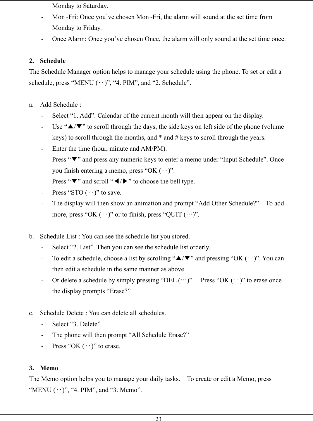   23Monday to Saturday. -  Mon~Fri: Once you’ve chosen Mon~Fri, the alarm will sound at the set time from Monday to Friday. -  Once Alarm: Once you’ve chosen Once, the alarm will only sound at the set time once.  2. Schedule The Schedule Manager option helps to manage your schedule using the phone. To set or edit a schedule, press “MENU (‥)”, “4. PIM”, and “2. Schedule”.  a.  Add Schedule :   -  Select “1. Add”. Calendar of the current month will then appear on the display. - Use “▲/▼” to scroll through the days, the side keys on left side of the phone (volume keys) to scroll through the months, and * and # keys to scroll through the years. -  Enter the time (hour, minute and AM/PM). - Press “▼” and press any numeric keys to enter a memo under “Input Schedule”. Once you finish entering a memo, press “OK (‥)”. - Press “▼” and scroll “◀/▶” to choose the bell type. -  Press “STO (‥)” to save. -  The display will then show an animation and prompt “Add Other Schedule?”    To add more, press “OK (‥)” or to finish, press “QUIT (…)”.  b.  Schedule List : You can see the schedule list you stored. -  Select “2. List”. Then you can see the schedule list orderly. -  To edit a schedule, choose a list by scrolling “▲/▼” and pressing “OK (‥)”. You can then edit a schedule in the same manner as above. -  Or delete a schedule by simply pressing “DEL (…)”.  Press “OK (‥)” to erase once the display prompts “Erase?”  c.  Schedule Delete : You can delete all schedules. -  Select “3. Delete”. -  The phone will then prompt “All Schedule Erase?”   -  Press “OK (‥)” to erase.    3. Memo The Memo option helps you to manage your daily tasks.    To create or edit a Memo, press “MENU (‥)”, “4. PIM”, and “3. Memo”.  