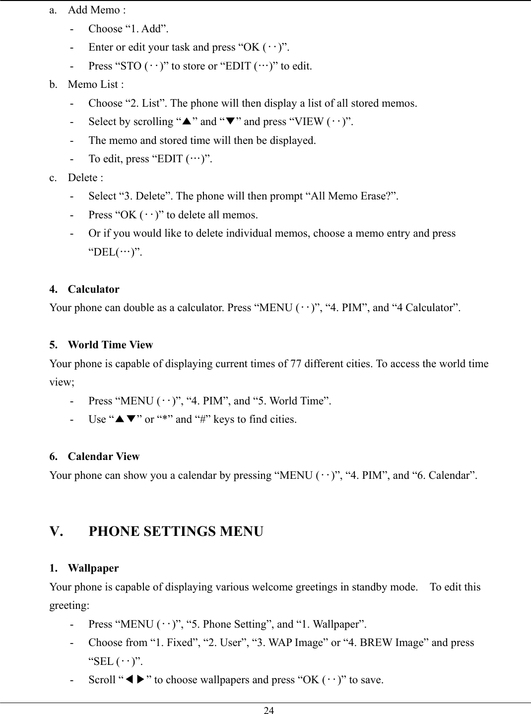   24a.  Add Memo :   - Choose “1. Add”. -  Enter or edit your task and press “OK (‥)”. -  Press “STO (‥)” to store or “EDIT (…)” to edit. b.  Memo List :   -  Choose “2. List”. The phone will then display a list of all stored memos. -  Select by scrolling “▲” and “▼” and press “VIEW (‥)”. -  The memo and stored time will then be displayed. -  To edit, press “EDIT (…)”. c. Delete :  -  Select “3. Delete”. The phone will then prompt “All Memo Erase?”. -  Press “OK (‥)” to delete all memos. -  Or if you would like to delete individual memos, choose a memo entry and press “DEL(…)”.  4. Calculator Your phone can double as a calculator. Press “MENU (‥)”, “4. PIM”, and “4 Calculator”.  5.  World Time View Your phone is capable of displaying current times of 77 different cities. To access the world time view; -  Press “MENU (‥)”, “4. PIM”, and “5. World Time”. - Use “▲▼” or “*” and “#” keys to find cities.  6. Calendar View Your phone can show you a calendar by pressing “MENU (‥)”, “4. PIM”, and “6. Calendar”.   V.  PHONE SETTINGS MENU  1. Wallpaper Your phone is capable of displaying various welcome greetings in standby mode.    To edit this greeting: -  Press “MENU (‥)”, “5. Phone Setting”, and “1. Wallpaper”. -  Choose from “1. Fixed”, “2. User”, “3. WAP Image” or “4. BREW Image” and press “SEL (‥)”. - Scroll “◀▶” to choose wallpapers and press “OK (‥)” to save. 