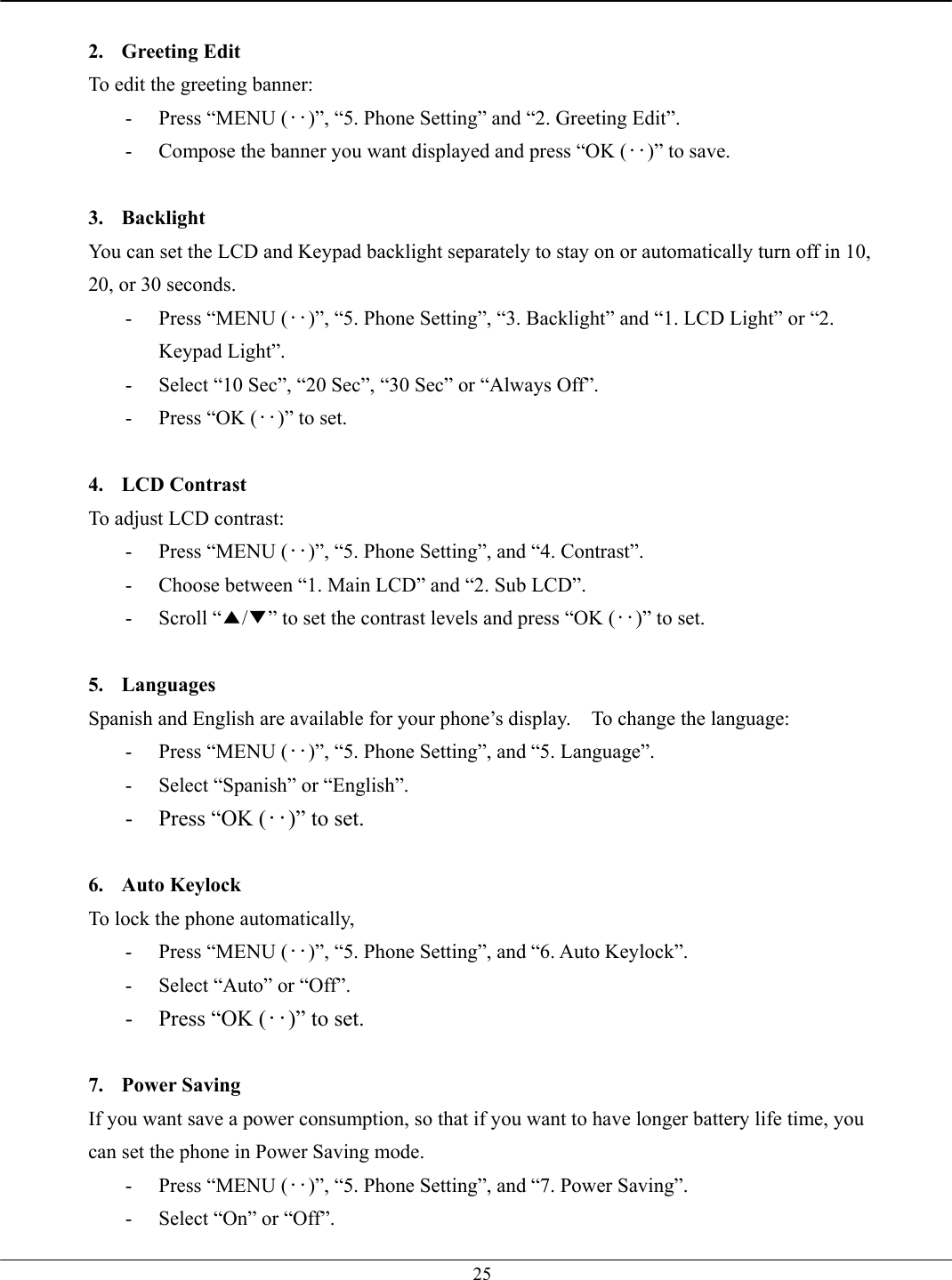   25 2. Greeting Edit To edit the greeting banner: -  Press “MENU (‥)”, “5. Phone Setting” and “2. Greeting Edit”. -  Compose the banner you want displayed and press “OK (‥)” to save.  3. Backlight You can set the LCD and Keypad backlight separately to stay on or automatically turn off in 10, 20, or 30 seconds.   -  Press “MENU (‥)”, “5. Phone Setting”, “3. Backlight” and “1. LCD Light” or “2. Keypad Light”. -  Select “10 Sec”, “20 Sec”, “30 Sec” or “Always Off”. -  Press “OK (‥)” to set.  4. LCD Contrast To adjust LCD contrast: -  Press “MENU (‥)”, “5. Phone Setting”, and “4. Contrast”. -  Choose between “1. Main LCD” and “2. Sub LCD”. - Scroll “▲/▼” to set the contrast levels and press “OK (‥)” to set.  5. Languages  Spanish and English are available for your phone’s display.    To change the language: -  Press “MENU (‥)”, “5. Phone Setting”, and “5. Language”. -  Select “Spanish” or “English”. -  Press “OK (‥)” to set.  6. Auto Keylock To lock the phone automatically,   -  Press “MENU (‥)”, “5. Phone Setting”, and “6. Auto Keylock”. -  Select “Auto” or “Off”. -  Press “OK (‥)” to set.  7. Power Saving If you want save a power consumption, so that if you want to have longer battery life time, you can set the phone in Power Saving mode. -  Press “MENU (‥)”, “5. Phone Setting”, and “7. Power Saving”. -  Select “On” or “Off”. 